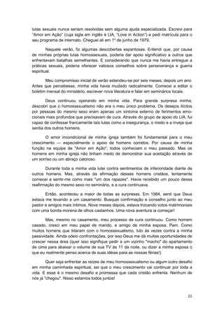 lutas sexuais nunca seriam resolvidas sem alguma ajuda especializada. Escrevi para
“Amor em Ação” (cuja sigla em inglês é LIA, “Love in Action”) e pedi matrícula para o
seu programa de internato. Cheguei ali em 1º de junho de 1979.

        Naquele verão, fiz algumas descobertas espantosas. Entendi que, por causa
de minhas próprias lutas homossexuais, poderia dar apoio significativo a outros que
enfrentavam batalhas semelhantes. E considerando que nunca me havia entregue a
práticas sexuais, poderia oferecer valiosos conselhos sobre perseverança e guerra
espiritual.

       Meu compromisso inicial de verão estendeu-se por seis meses, depois um ano.
Antes que percebesse, minha vida havia mudado radicalmente. Comecei a editar o
boletim mensal do ministério, escrever nova literatura e falar em seminários locais.

       Deus continuou operando em minha vida. Para grande surpresa minha,
descobri que o homossexualismo não era o meu único problema. Os desejos ilícitos
por pessoas do mesmo sexo eram apenas um sintoma externo de ferimentos emo-
cionais mais profundos que precisavam de cura. Através do grupo de apoio do LIA, fui
capaz de confessar francamente tais lutas como a insegurança, o medo e a inveja que
sentia dos outros homens.

       O amor incondicional de minha igreja também foi fundamental para o meu
crescimento — especialmente o apoio de homens corretos. Por causa de minha
função na equipe de "Amor em Ação", todos conheciam o meu passado. Mas os
homens em minha igreja não tinham medo de demonstrar sua aceitação através de
um sorriso ou um abraço caloroso.

       Durante toda a minha vida lutei contra sentimentos de inferioridade diante de
outros homens. Mas, através da afirmação desses homens cristãos, lentamente
comecei a sentir-me como mais "um dos rapazes". Havia recebido um pouco dessa
reafirmação do mesmo sexo no seminário, e a cura continuava.

       Então, aconteceu a maior de todas as surpresas. Em 1984, senti que Deus
estava me levando a um casamento. Busquei confirmação e conselho junto ao meu
pastor e amigos mais íntimos. Nove meses depois, estava trocando votos matrimoniais
com uma bonita morena de olhos castanhos. Uma nova aventura ia começar!

       Mas, mesmo no casamento, meu processo de cura continuou. Como homem
casado, cresci em meu papel de marido, e amigo de minha esposa, Pam. Como
muitos homens que lidaram com o homossexualismo, luto às vezes contra a minha
passividade. Ainda odeio confrontações, por isso Deus me dá muitas oportunidades de
crescer nessa área (quer isso signifique pedir a um vizinho "macho" do apartamento
de cima para abaixar o volume de sua TV às 11 da noite, ou dizer a minha esposa o
que eu realmente penso acerca de suas idéias para as nossas férias!).

        Quer seja enfrentar as raízes de meu homossexualismo ou algum outro desafio
em minha caminhada espiritual, sei que o meu crescimento vai continuar por toda a
vida. E esse é o mesmo desafio e promessa que cada cristão enfrenta. Nenhum de
nós já "chegou". Nisso estamos todos juntos!



                                                                                  11
 