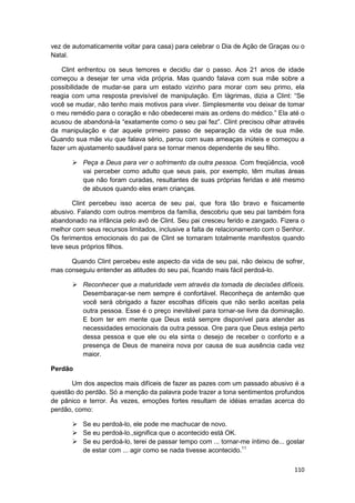vez de automaticamente voltar para casa) para celebrar o Dia de Ação de Graças ou o
Natal.

    Clint enfrentou os seus temores e decidiu dar o passo. Aos 21 anos de idade
começou a desejar ter uma vida própria. Mas quando falava com sua mãe sobre a
possibilidade de mudar-se para um estado vizinho para morar com seu primo, ela
reagia com uma resposta previsível de manipulação. Em lágrimas, dizia a Clint: “Se
você se mudar, não tenho mais motivos para viver. Simplesmente vou deixar de tomar
o meu remédio para o coração e não obedecerei mais as ordens do médico.” Ela até o
acusou de abandoná-la “exatamente como o seu pai fez”. Clint precisou olhar através
da manipulação e dar aquele primeiro passo de separação da vida de sua mãe.
Quando sua mãe viu que falava sério, parou com suas ameaças inúteis e começou a
fazer um ajustamento saudável para se tornar menos dependente de seu filho.

          Peça a Deus para ver o sofrimento da outra pessoa. Com freqüência, você
          vai perceber como adulto que seus pais, por exemplo, têm muitas áreas
          que não foram curadas, resultantes de suas próprias feridas e até mesmo
          de abusos quando eles eram crianças.

       Clint percebeu isso acerca de seu pai, que fora tão bravo e fisicamente
abusivo. Falando com outros membros da família, descobriu que seu pai também fora
abandonado na infância pelo avô de Clint. Seu pai cresceu ferido e zangado. Fizera o
melhor com seus recursos limitados, inclusive a falta de relacionamento com o Senhor.
Os ferimentos emocionais do pai de Clint se tornaram totalmente manifestos quando
teve seus próprios filhos.

      Quando Clint percebeu este aspecto da vida de seu pai, não deixou de sofrer,
mas conseguiu entender as atitudes do seu pai, ficando mais fácil perdoá-lo.

          Reconhecer que a maturidade vem através da tomada de decisões difíceis.
          Desembaraçar-se nem sempre é confortável. Reconheça de antemão que
          você será obrigado a fazer escolhas difíceis que não serão aceitas pela
          outra pessoa. Esse é o preço inevitável para tornar-se livre da dominação.
          E bom ter em mente que Deus está sempre disponível para atender as
          necessidades emocionais da outra pessoa. Ore para que Deus esteja perto
          dessa pessoa e que ele ou ela sinta o desejo de receber o conforto e a
          presença de Deus de maneira nova por causa de sua ausência cada vez
          maior.

Perdão

      Um dos aspectos mais difíceis de fazer as pazes com um passado abusivo é a
questão do perdão. Só a menção da palavra pode trazer a tona sentimentos profundos
de pânico e terror. Às vezes, emoções fortes resultam de idéias erradas acerca do
perdão, como:

          Se eu perdoá-lo, ele pode me machucar de novo.
          Se eu perdoá-lo.,significa que o acontecido está OK.
          Se eu perdoá-lo, terei de passar tempo com ... tornar-me íntimo de... gostar
          de estar com ... agir como se nada tivesse acontecido.11

                                                                                  110
 