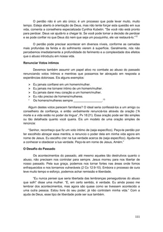 O perdão não é um ato único; é um processo que pode levar muito, muito
tempo. Esteja aberto à orientação de Deus, mas não tente forçar esta questão em sua
vida, comenta a conselheira especializada Cynthia Kubetin. "Se você não está pronto
para perdoar. Deus vai ajudá-lo a chegar lá. Se você pode tomar a decisão de perdoar
e se pode confiar no que Deus diz nem que seja um pouquinho, ele vai restaurá-lo.”12

       O perdão pode precisar acontecer em diversos níveis, conforme as camadas
mais profundas da ferida e do sofrimento vierem à superfície. Geralmente, nós não
percebemos imediatamente a profundidade do ferimento e a complexidade dos efeitos
que o abuso introduziu em nossa vida.

Renunciar Votos íntimos

       Devemos também assumir um papel ativo no combate ao abuso do passado
renunciando votos íntimos e mentiras que possamos ter abraçado em resposta a
experiências dolorosas. Eis alguns exemplos:

       Eu jamais confiarei em um homem/mulher.
       Eu jamais me tornarei íntimo de um homem/mulher.
       Eu jamais darei meu coração a um homem/mulher.
       Eu não preciso de homens/mulheres.
       Os homens/mulheres sempre _________________.13

   Algum destes votos parecem familiares? O ideal seria confessá-los a um amigo ou
conselheiro de confiança, e então verbalmente renunciá-los através da oração (“A
morte e a vida estão no poder da língua”, Pv 18:21). Essa oração pode ser tão simples
ou tão detalhada quanto você queira. Eis um modelo de uma oração simples de
renúncia:

    “Senhor, reconheço que fiz um voto íntimo de (seja específico). Peço-te perdão por
ter escolhido abraçar essa mentira, e renuncio o poder dela em minha vida agora em
nome de Jesus. Eu escolho crer na tua verdade acerca de (seja específico). Ajuda-me
a conhecer e obedecer a tua verdade. Peço-te em nome de Jesus, Amém.”

O Desafio do Passado

       Os acontecimentos do passado, até mesmo aqueles tão destrutivos quanto o
abuso, não precisam nos controlar para sempre. Jesus morreu para nos libertar de
nosso passado. Pela sua graça, podemos nos tornar fortes nas áreas onde fomos
enfraquecidos e nos tornamos vulneráveis (2 Co 12:9-10). Embora o processo de cura
leve muito tempo e esforço, podemos achar remissão e liberdade.

       “Eu nunca pensei que seria libertada das lembranças perseguidoras do abuso
que sofri” disse uma mulher. “E, em certo sentido, é verdade. Eu ainda posso me
lembrar dos acontecimentos, mas agora são quase como se tivessem acontecido a
uma outra pessoa. Estou livre do seu poder; já não controlam minha vida.” Com a
ajuda de Deus, esse tipo de liberdade pode ser sua também.




                                                                                  111
 