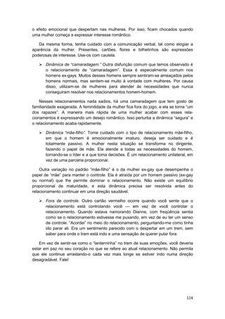 o efeito emocional que despertam nas mulheres. Por isso, ficam chocados quando
uma mulher começa a expressar interesse romântico.

   Da mesma forma, tenha cuidado com a comunicação verbal, tal como elogiar a
aparência da mulher. Presentes, cartões, flores e bilhetinhos são expressões
poderosas de interesse. Use-os com cautela.

       Dinâmica de “camaradagem.” Outra disfunção comum que temos observado é
       o relacionamento de “camaradagem”. Essa é especialmente comum nos
       homens ex-gays. Muitos desses homens sempre sentiram-se ameaçados pelos
       homens normais, mas sentem-se muito à vontade com mulheres. Por causa
       disso, utilizam-se de mulheres para atender às necessidades que nunca
       conseguiram resolver nos relacionamentos homem-homem.

    Nesses relacionamentos nada sadios, há uma camaradagem que tem gosto de
familiaridade exagerada. A feminilidade da mulher fica fora do jogo, e ela se torna “um
dos rapazes”. A maneira mais rápida de uma mulher acabar com esses rela-
cionamentos é expressando um desejo romântico. Isso perturba a dinâmica “segura” e
o relacionamento acaba rapidamente.

       Dinâmica “mãe-filho”. Tome cuidado com o tipo de relacionamento mãe-filho,
       em que o homem é emocionalmente imaturo, deseja ser cuidado e é
       totalmente passivo. A mulher nesta situação se transforma no dirigente,
       fazendo o papel de mãe. Ela atende a todas as necessidades do homem,
       tornando-se o líder e a que toma decisões. É um relacionamento unilateral, em
       vez de uma parceria proporcional.

    Outra variação no padrão “mãe-filho” é o da mulher ex-gay que desempenha o
papel de “mãe” para manter o controle. Ela é atraída por um homem passivo (ex-gay
ou normal) que lhe permite dominar o relacionamento. Não existe um equilíbrio
proporcional de maturidade, e esta dinâmica precisa ser resolvida antes do
relacionamento continuar em uma direção saudável.

       Fora de controle. Outro cartão vermelho ocorre quando você sente que o
       relacionamento está controlando você — em vez de você controlar o
       relacionamento. Quando estava namorando Dianne, com freqüência sentia
       como se o relacionamento estivesse me puxando, em vez de eu ter um senso
       de controle. “Acordei” no meio do relacionamento, perguntando-me como tinha
       ido parar ali. Era um sentimento parecido com o despertar em um trem, sem
       saber para onde o trem está indo e uma sensação de querer pular fora.

    Em vez de sentir-se como o “lanterninha” no trem de suas emoções, você deveria
estar em paz no seu coração no que se refere ao atual relacionamento. Não permita
que ele continue arrastando-o cada vez mais longe se estiver indo numa direção
desagradável. Fale!




                                                                                   114
 