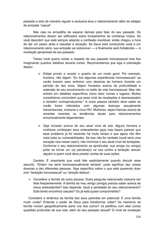 passado a dois de maneira regular e exclusiva leva o relacionamento além do estágio
de amizade “casual”.

       Não caia na armadilha de esperar demais para falar do seu passado. Os
relacionamentos devem ser edificados sobre fundamentos de confiança mútua. Se
você descobrir que está sempre adiando a confissão inevitável, então chegou a hora
de dar um passo atrás e reavaliar a situação. Se Deus está conduzindo você a um
relacionamento sério, sua amizade vai sobreviver — e finalmente será fortalecida — à
revelação apropriada de seu passado.

        Talvez você queira contar a respeito de seu passado homossexual mas fica
imaginando quantos detalhes deveria contar. Recomendamos que siga a orientação
abaixo:

              Esteja pronto a revelar o quadro de um modo geral. Por exemplo,
              homens, não digam: “Eu tive algumas experiências homossexuais” se
              vocês tiveram sexo anônimo com dezenas de homens durante um
              período de dez anos. Sejam honestos acerca da profundidade e
              extensão do seu envolvimento no estilo de vida homossexual. Mas não
              entrem em detalhes específicos como dizer nomes e lugares. Muitos
              conselheiros concordam que esse nível de revelações é desnecessário
              e também contraproducente.3 A outra pessoa também deve saber se
              vocês foram infectados com algumas doenças sexualmente
              transmissíveis, inclusive o vírus HIV. Mulheres, sejam francas acerca de
              amantes recentes ou tendências atuais para relacionamentos
              emocionalmente dependentes.

              Seja honesto acerca de seu atual nível de luta. Alguns homens e
              mulheres confessam seus antecedentes gays mas fazem parecer que
              esse problema já foi resolvido há muito tempo e que agora não têm
              mais lutas ou vulnerabilidades. Se isso não for verdade (você seria uma
              exceção rara nesse caso!), não minimize o seu atual nível de tentações.
              Conforme o seu relacionamento se aprofundar, sua amiga (ou amigo)
              pode se tornar um (a) parceira(o) na luta contra a tentação sexual,
              alguém a quem você deve prestar contas de suas ações.

       Cautela: É importante que você fale explicitamente quando discutir esse
assunto. “Ontem me senti homossexualmente tentado” pode significar dez coisas
diversas a dez diferentes pessoas. Seja específico sobre o que está querendo dizer
com “tentação homossexual” ou “atração lésbica”.

       Considere a família da outra pessoa. Outra pergunta relacionada costuma ser
       feita freqüentemente: A família de meu amigo (amiga) precisa saber acerca de
       meus antecedentes? Isso depende. Qual a seriedade do seu relacionamento?
       Está tendo encontros casuais? Ou já está quase comprometido?

   Considere a dinâmica da família dos seus parentes em potencial. E uma família
muito unida? Entende o poder de Deus para transformar vidas? Os membros da
família moram geograficamente perto uns dos outros? Já partilhou com eles outras
questões profundas de sua vida, além do seu passado sexual? O nível de revelação

                                                                                  116
 