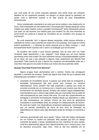 que você pode ter em outros assuntos pessoais (sua renda atual. por exemplo,
detalhes de um casamento passado, um estupro ou abuso sexual no passado) vai
ajudar você a determinar quando e se falar acerca de seus antecedentes
homossexuais.

    Outra consideração importante é se você quer tornar público o seu testemunho no
futuro. Está interessado em dar testemunho a homossexuais? Deseja discipular outros
cristãos que estão lutando contra a questão homossexual? Acha interessante pensar
que pode um dia escrever sua história para uma revista? Ou dar uma entrevista ao
jornal local? Ou juntar-se à equipe de voluntários de um ministério com ex-gays na
vizinhança?

    Se você responder “sim” a alguma dessas perguntas, então precisa enfrentar a
realidade de contar a seus parentes em potencial o seu passado. Com base em minha
própria experiência — e dezenas de outras pessoas que eu (Bob) conheço — você
provavelmente ficará surpreso com o amor e a aceitação que vai encontrar.

    Se escolher não contar a seus futuros parentes, terá de viver com um medo
constante deles descobrirem o seu “segredo”. Você deseja que um muro desses
permaneça entre você e eles? Se você realmente venceu a homossexualidade a ponto
de se casar, por que o seu passado é alguma coisa vergonhosa que deveria ficar
escondida? Falar acerca do que o Senhor fez mudando sua sexualidade pode ser o
vislumbre mais genuíno do poder de Deus que muitos dos seus parentes verão.

Quando Você Está Pronto Para Namorar?

       Alguns ex-gays ficam aterrorizados com o namoro. Outros não conseguem
aguardar o momento de começar. Quais são alguns dos sinais de que a pessoa está
preparada para considerar o namoro?

       Libertação da imoralidade sexual. A pessoa que ainda está se entregando a
       atividades homossexuais não está pronta para começar um romance
       heterossexual. Como também não está preparada a pessoa que ainda se
       encontra envolvida em um romance com o mesmo sexo (mesmo que não haja
       envolvimento em atividade sexual). Embora não existam regras estabelecidas,
       recomendamos que o namoro seja adiado até que você esteja fora do estilo de
       vida homossexual por pelo menos três anos. Se você tem ocasionalmente se
       entregado a encontros homossexuais isolados desde que abandonou o estilo
       de vida homossexual, um período mínimo de dois anos de abstinência
       consistente é recomendado antes de começar um relacionamento de namoro.
       Se você tem lutado com dependência emocional inadequada, recomendamos
       que um período semelhante de cerca de dois anos de libertação da
       dependência do mesmo sexo seja alcançado antes de começar os encontros a
       dois.

       Interesse generalizado pelo sexo oposto. Talvez você não esteja interessado
       em um homem ou mulher em particular. Mas percebe que tem um desejo
       crescente de passar o tempo socializando-se com membros do sexo oposto.
       Você tem desenvolvido alguns bons relacionamentos com o mesmo sexo, mas
       se descobre procurando “algo mais”. Você já não fica satisfeito em se

                                                                               117
 