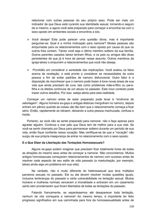 relacionar com outras pessoas do seu próprio sexo. Pode ser mais um
       indicador de que Deus está curando sua identidade sexual, tornando-o seguro
       de si mesmo, e agora você está preparado para começar a encontrar-se com o
       sexo oposto em ambientes sociais e encontros a sós.

       Você deseja! Esta pode parecer uma questão óbvia, mas é importante
       perguntar-se: Qual é a minha motivação para namorar? Muitas pessoas são
       empurradas para os relacionamentos com o sexo oposto por causa do que os
       outros lhes contam. Talvez você seja o último membro solteiro da sua família.
       Outros parentes casados talvez tenham filhos, e os pais ou amigos dão dicas
       persistentes de que já é hora de pensar nesse assunto. Outros membros da
       igreja talvez o empurrem a relacionamentos que você não deseja.

        Prontidão em considerar a seriedade das implicações. Você avaliou os fatos
       acerca da revelação, e está pronto a considerar as necessidades da outra
       pessoa a fim de evitar padrões de namoro disfuncional. Outro fator é a
       disposição de reconhecer que o namoro pode trazer à tona novas áreas de sua
       vida que ainda precisam de cura, tais como problemas mãe-e-filho ou pai-e-
       filha e os efeitos contínuos de um abuso no passado. Este novo contexto pode
       trazer outros desafios. Por isso. esteja alerta para esta realidade.

    Começar um namoro antes de estar preparado pode levar à “síndrome de
sabotagem”. Alguns homens ex-gays e antigas lésbicas mergulham no namoro, depois
entram em pânico quando as coisas vão tão bem que o relacionamento começa a ficar
sério. Então, rapidamente se retraem, deixando a outra pessoa machucada, confusa e
traída.

    Portanto, se você não se sente preparado para namorar, não o faça apenas para
agradar alguém. Continue a orar pelo que Deus tem de melhor para a sua vida. Se
você se sentir chamado por Deus para permanecer solteiro durante um período de sua
vida, então fique confiante nessa vocação. Mas certifique-se de que a “vocação” não
surgiu de sua própria insegurança de entrar no relacionamento com o sexo oposto.

E o Que Dizer da Libertação das Tentações Homossexuais?

        Alguns ex-gays podem imaginar que precisam ficar totalmente livres de todas
as atrações do mesmo sexo antes de começar a namorar. Não concordamos. Muitos
antigos homossexuais começaram relacionamentos de namoro com sucesso antes de
resolver cada aspecto de seu estilo de vida passado (a masturbação, por exemplo,
talvez ainda seja um problema em sua vida).

        Na verdade, não é muito diferente do heterossexual que teve múltiplos
parceiros sexuais no passado. Ele ou ela devem resolver muitas questões iguais,
inclusive lembranças do passado e certa vulnerabilidade na tentação sexual. Muitos
homens e mulheres normais venceram a imoralidade e entraram em um casamento
santo sem proclamarem que foram libertados de todas as tentações do passado.

       Falando francamente, se esperássemos até desaparecer toda tentação,
nenhum de nós começaria a namorar! Ao mesmo tempo, é importante ter feito
progresso significativo em sua caminhada para fora da homossexualidade antes de

                                                                                118
 