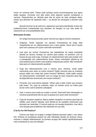 iniciar um romance sério. Talvez você conheça outros ex-homossexuais que agora
estão casados. Converse com eles sobre onde estavam quando começaram a
namorar. Pergunte-lhes se, olhando para trás do ponto de vista vantajoso deles,
acham que deveriam ter esperado mais — ou deviam ter começado a namorar mais
cedo.

       Quando terminar de ler este livro, esperamos que tenha identificado muitos dos
problemas-chave fundamentais que precisam de solução na sua vida antes do
casamento ser uma possibilidade séria.

Motivações Erradas

       Um antigo homossexual pode querer namorar por alguns motivos impróprios:

       Vingança. Tentar esquecer um parceiro homossexual de longa data
       mergulhando em um relacionamento com o sexo oposto. Como isso é injusto
       para com a pessoa com quem você está namorando!

       Luta para ser normal. Encaixar-se nas expectativas de nossa sociedade
       através do namoro. Arranjar um namoro para acabar, no escritório, com os
       fuxicos de que você é gay. Começar um relacionamento sério para acabar com
       a perseguição dos casamenteiros locais. Essas motivações utilizam-se da
       outra pessoa para encobrir suas próprias inseguranças sociais. Não constituem
       base para um relacionamento saudável.

       Fuga dos relacionamentos com o mesmo sexo. Homens, vocês estão
       namorando para evitar os outros homens? Estão correndo para as mulheres
       porque estão com medo dos outros homens? Mulheres, vocês estão usando
       um relacionamento “confortável” com um amigo do sexo masculino para fugir
       de dependências emocionais com outras mulheres?

       Fomentar uma auto-estima abalada. “Olhem para a bela mulher que conduzo
       pelo braço.” Ou, para as mulheres, tratar um homem como um troféu para
       provar como você é atraente e desejável.

       Usar o namoro para sentir-se curada e normal. Você está mais interessada no
       romance propriamente dito do que na pessoa com quem está namorando?

       Fuga de emoções negativas. Alguns podem mergulhar no namoro para fugir da
       solidão, para chamar atenção, para libertar-se de questões emocionais que
       precisam ser resolvidas. O namoro pode ser um escape temporário, mas não é
       uma solução para problemas não resolvidos em sua vida.

E Se Eu For HIV Positivo?

        Cremos que todos os ex-gays e antigas lésbicas precisam saber o seu status
HIV. Embora as ex-lésbicas possam ter sido infectadas através de diversos meios,
inclusive a relação heterossexual, os homens ex-gays têm estado significativamente
mais vulneráveis ao risco de infecção.4


                                                                                 119
 