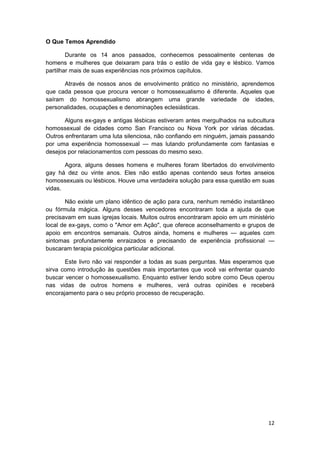 O Que Temos Aprendido

        Durante os 14 anos passados, conhecemos pessoalmente centenas de
homens e mulheres que deixaram para trás o estilo de vida gay e lésbico. Vamos
partilhar mais de suas experiências nos próximos capítulos.

      Através de nossos anos de envolvimento prático no ministério, aprendemos
que cada pessoa que procura vencer o homossexualismo é diferente. Aqueles que
saíram do homossexualismo abrangem uma grande variedade de idades,
personalidades, ocupações e denominações eclesiásticas.

       Alguns ex-gays e antigas lésbicas estiveram antes mergulhados na subcultura
homossexual de cidades como San Francisco ou Nova York por várias décadas.
Outros enfrentaram uma luta silenciosa, não confiando em ninguém, jamais passando
por uma experiência homossexual — mas lutando profundamente com fantasias e
desejos por relacionamentos com pessoas do mesmo sexo.

       Agora, alguns desses homens e mulheres foram libertados do envolvimento
gay há dez ou vinte anos. Eles não estão apenas contendo seus fortes anseios
homossexuais ou lésbicos. Houve uma verdadeira solução para essa questão em suas
vidas.

       Não existe um plano idêntico de ação para cura, nenhum remédio instantâneo
ou fórmula mágica. Alguns desses vencedores encontraram toda a ajuda de que
precisavam em suas igrejas locais. Muitos outros encontraram apoio em um ministério
local de ex-gays, como o "Amor em Ação", que oferece aconselhamento e grupos de
apoio em encontros semanais. Outros ainda, homens e mulheres — aqueles com
sintomas profundamente enraizados e precisando de experiência profissional —
buscaram terapia psicológica particular adicional.

       Este livro não vai responder a todas as suas perguntas. Mas esperamos que
sirva como introdução às questões mais importantes que você vai enfrentar quando
buscar vencer o homossexualismo. Enquanto estiver lendo sobre como Deus operou
nas vidas de outros homens e mulheres, verá outras opiniões e receberá
encorajamento para o seu próprio processo de recuperação.




                                                                                12
 