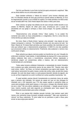 Carl diz que Brenda é uma fonte incrível de apoio emocional e espiritual. “Não
sei se ainda estaria vivo se continuasse solteiro.”

        Dean também enfrentou o “dilema do namoro” como homem infectado pelo
HIV. Foi infectado através de sexo gay promíscuo quando estava na Marinha. O vírus
foi diagnosticado quando a sua unidade foi sujeita a um teste periódico de AIDS antes
de ser enviada além-mar. Dois meses depois deu baixa e voltou para casa.

        Dean cresceu na igreja mas afastou-se de suas crenças cristãs durante a sua
estada na Marinha. Depois de voltar para casa, envolveu-se com o grupo de
estudantes em sua igreja e começou a fazer novos amigos. Foi quando conheceu
Sheila.

       “Desenvolvemos uma amizade íntima,” Dean explica, “e eu acabei lhe
contando tudo sobre os meus antecedentes e o diagnóstico. Ela foi a única fora de
minha família que sabia da verdade.”

       No início, Dean e Sheila tinham “apenas uma amizade”, mas depois de seis
meses começaram a namorar. “Fui totalmente honesto com ela acerca de tudo,” diz
Dean. Depois de 18 meses Dean percebeu que havia questões não resolvidas em sua
vida que evitaram que o relacionamento progredisse. A AIDS foi uma das questões
que provocaram atritos no relacionamento. Finalmente, eles acabaram o namoro mas
continuaram amigos.

       Dean adverte que alguns namoros podem se transformar em uma “situação de
enfermeiro romântico” nada realista. A destrutibilidade da doença HIV e seus possíveis
efeitos colaterais (tais como a incontinência, pneumonia crônica, depressão e
demência) exigem um compromisso sólido e maduro, não um relacionamento
fundamentado em uma fantasia.

       Todos estes homens enfatizam fortemente a necessidade de serem honestos
com a pessoa que estão namorando acerca de seu status HIV. “Quanto mais cedo
você contar, melhor,” diz Ross, um homem soropositivo que agora está casado. “Se
você esteve namorando há quatro meses e ainda não contou nada, já está três meses
atrasado. Se você não disser nada e a outra pessoa descobrir através de alguém, ele
ou ela vai ficar imaginando se você é confiável em outras questões importantes.” diz.

       O casal também precisa discutir honestamente os possíveis riscos de saúde
para o parceiro não infectado. Um estudo de casais em que um dos cônjuges foi
infectado com o HIV descobriu que 17% dos casais usando a camisinha todas as
vezes para proteção, ainda assim passou o vírus para o cônjuge não infectado dentro
de ano e meio.5 Há uma sóbria realidade a ser enfrentada — relação sexual envolve
risco, mesmo quando você está seguindo as orientações para “sexo seguro” tão
freqüentemente recomendado para evitar a infecção.

        Ross e sua esposa têm relações sexuais normais, mas sempre usam pelo
menos uma camisinha (duas fornecem proteção acrescida).6 “Não usar camisinha é
ridículo” diz Ross rudemente. “É como saltar de um penhasco e pedir a Deus para
enviar os seus anjos para salvá-lo.”



                                                                                  121
 