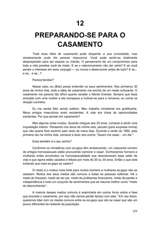 12
        PREPARANDO-SE PARA O
             CASAMENTO
        Toda essa idéia de casamento pode despertar a sua curiosidade, mas
simplesmente pode lhe parecer impossível. Você pode sentir-se totalmente
despreparado para ser esposa ou marido. O pensamenio de um compromisso para
toda a vida paralisa você de medo. E se o relacionamento não der certo? E se você
perder o interesse em sexo conjugal — ou nunca o desenvolver antes de tudo? E se...
e se... e se...?

       Parece familiar?

       Nesse caso, eu (Bob) posso entender os seus sentimentos. Nos primeiros 30
anos de minha vida, toda a idéia de casamento me enchia de um medo sufocante. O
casamento me parecia tão difícil quanto escalar o Monte Everest. Sempre que fazia
amizade com uma mulher e ela começava a inclinar-se para o romance, eu corria na
direção contrária.

       Eu me sentia feliz sendo solteiro. Meu trabalho ministerial era gratificante.
Meus amigos masculinos eram excelentes. A vida era cheia de oportunidades
excitantes. Por que pensar em casamento?

       Mas alguma coisa mudou. Quando cheguei aos 25 anos, comecei a sentir uma
inquietação interior. Pensando nos alvos de minha vida, percebi (para surpresa minha)
que não queria ficar sozinho pelo resto de meus dias. Durante o verão de 1984, pela
primeira vez na minha vida, comecei a dizer aos outros: "Quero me casar... um dia."

       Esse também é o seu sonho?

       Conforme os ministérios com ex-gays têm amadurecido, um crescente número
de antigos homossexuais estão procurando namorar e casar. Conhecemos homens e
mulheres antes envolvidos na homossexualidade que abandonaram esse estilo de
vida e que agora estão casados e felizes por mais de 20 ou 30 anos. Então o que está
evitando que mais ex-gays se casem?

      O medo é o motivo mais forte para muitos homens e mulheres ex-gays não se
casarem. Muitos dos seus medos são comuns a todas as pessoas solteiras. Há o
medo do fracasso, medo de ser pai, medo de problemas financeiros, medo de perder a
independência e todo um conjunto de sentimentos que se resume melhor como “medo
do desconhecido”.

       A maioria desses medos comuns é examinada em outros livros sobre a fase
que precede o casamento, por isso não vamos perder tempo com eles.1 Em vez disso,
queremos lidar com os medos comuns entre os ex-gays que vão se casar que são um
pouco diferentes do restante da população.

                                                                                 123
 