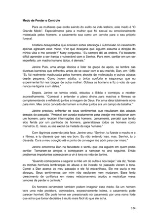 Medo de Perder o Controle

        Para as mulheres que estão saindo do estilo de vida lésbico, este medo é “O
Grande Medo”. Especialmente para a mulher que foi sexual ou emocionalmente
molestada pelos homens, o casamento soa como um convite para o seu próprio
funeral.

         Cristãos desajeitados que ensinam sobre liderança e submissão no casamento
apenas agravam esse medo. “Por que desejaria que alguém assuma a direção da
minha vida e me controle?” Mary perguntou. “Eu sempre dei as ordens. Foi bastante
difícil aprender a ser franca e vulnerável com o Senhor. Para mim. confiar em um ser
imperfeito, um macho humano típico. é demais.”

       Janine Puls, uma antiga lésbica e líder do grupo de apoio, se lembra das
diversas barreiras que enfrentou antes de se casar com o seu marido, Dan, em 1988:
“Eu fui realmente machucada pelos homens através de molestação e outros abusos
desde pequena. Como jovem adulta, o único conforto e segurança que eu
experimentei foi nos braços de outra mulher. Odiava os homens e fiz o voto de que
nunca me ligaria a um deles.”

      Depois. Janine se tornou cristã, estudou a Bíblia e começou a receber
aconselhamento. “Comecei a entender o plano divino para machos e fêmeas se
complementando e refletindo juntos a imagem de Deus. Foi uma idéia totalmente nova
para mim. Meu único conceito de homem e mulher juntos era um campo de batalha.”

       Janine precisou enfrentar os seus sentimentos que resultaram dos abusos
sexuais do passado. “Precisei ser curada exatamente para desejar me relacionar com
um homem, para receber informações dos homens. Lentamente, percebi que tendo
sido ferida por um punhado de homens, generalizava todos os homens como
monstros. E. nisso, eu me excluí da metade da raça humana.”

       Com lágrimas correndo pela face. Janine orou: “Senhor, tu fizeste o macho e a
a fêmea, e tu disseste que isso era bom. Eu não entendo isso. mas. Senhor, tu o
disseste. Cura o meu coração até o ponto de conseguir me abrir para crer nisso.”

        Janine encontrou Dan na faculdade e sentiu que era alguém cm quem podia
confiar. Tornaram-se amigos e começaram a namorar no ano seguinte. Então
problemas importantes começaram a vir à lona na vida de Janine.

       “Quando começamos a segurar a mão um do outro e nos beijar.” ela diz, “todas
as minhas horríveis lembranças do abuso e do incesto no passado vieram à tona.
Comei a Dan acerca do meu passado e ele foi maravilhoso. Ele me ouviu e me
abraçou. Seus sentimentos por mim não oscilaram nem mudaram. Esse lento
crescimento de confiança em nosso relacionamento ajudou a neutralizar meus
temores de perder o controle.”

      Os homens certamente também podem imaginar esse medo. Se um homem
teve uma mãe protetora, dominadora, excessivamente íntima, o casamento pode
parecer horrível. Ele pode temer ser pressionado no casamento por uma noiva forte
que acha que tomar decisões é muito mais fácil do que ele acha.


                                                                                124
 