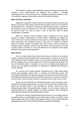 No casamento, ambas as personalidades precisam de espaço para serem elas
mesmas e para desenvolverem seu potencial como homens e mulheres
individualmente. Se um parceiro tende a ser sossegado e reservado enquanto o outro
é mais falante e agressivo, esta dinâmica deve ser discutida francamente.

Medo de Perder a Identidade

       Starla Allen aconselhou muitas mulheres que estavam saindo do modo de vida
lésbico. Ela diz que muitas dessas mulheres temem perder o senso do “eu” quando se
comprometem com o casamento: “Quando as mulheres pensam sobre o casamento,
elas imaginam: O que vai acontecer com o meu ‘ego’, minha própria identidade certa?
Se dois se tornam um, então eu perco o meu eu. Elas têm medo de serem
sobrepujadas ou engolidas.”

       Marie, por exemplo. Embora decidisse adotar o sobrenome do seu marido
quando se casaram, experimentou um pouco de temor. “Mergulhar com William em
uma união de uma só carne parecia-me como perder a minha identidade. Depois de
nosso casamento, não conseguia escrever o meu nome no escritório do Seguro
Social. Em oração, comecei a perceber como Deus usava a troca de nomes de
maneira positiva: mudando o nome de Jacó para Israel, de Sarai para Sara. Eu senti
que Deus estava me dando um novo nome através do meu casamento. Não estava
perdendo coisa alguma, estava ganhando.”

Medo do Sexo

       Este é um dos temores mais comuns entre ambos, os homens e as mulheres
ex-gays, e assume formas diferentes. Para muitas pessoas, o medo do ato sexual é a
forma específica desta ansiedade: temem que não serão sexualmente despertados
pelo seu cônjuge. Ou que o seu cônjuge não vai achá-los sexualmente atraentes. Ou
que vão finalmente perder o interesse no sexo. Ou que desejos prolongados pelo
mesmo sexo vão deixá-los insatisfeitos no casamento e freqüentemente tentados a
cometer adultério.

         Ao conversar com ex-gays casados, descobrimos que a maior parte desses
temores são infundados. Apesar disso, o “complexo de inferioridade sexual” está
profundamente entranhado em algumas pessoas. Em muitos casos os sentimentos de
inferioridade centralizam-se ao redor do tamanho do pênis de um homem ou dos seios
de uma mulher: outros se sentem inferiores na estrutura de seu corpo como um todo.

       Esses tipos de sentimentos de inferioridade podem surgir de diversas fontes.
Zombarias dos colegas, especialmente no chuveiro da escola durante a adolescência,
podem ser dolorosas demais e são lembradas por décadas. Homens que viram
pornografia gay podem inconscientemente comparar os seus corpos (inclusive os
órgãos genitais) com o padrão “perfeito” de modelos esculturais. Olhar pornografia
pode reforçar sentimentos de interioridade física e sexual.

        No modo de vida gay, especialmente para os homens, há uma ênfase contínua
na aparência física e no desempenho sexual. Para ambos, homens e mulheres, nossa
cultura secular está cheia de idéias nada realistas acerca do sexo. Muitas delas são
perpetuadas pela mídia, inclusive filmes famosos e programas de televisão.

                                                                                125
 