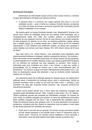 Sentimentos Infundados

      Sentimentos de inferioridade sexual comuns entre muitos homens e mulheres
ex-gays são totalmente infundados por diversos motivos:

       A estrutura física e o tamanho dos órgãos genitais tem pouco a ver com
       satisfação sexual — para o marido ou a esposa. Durante séculos, as pessoas
       de corpos de todas as formas e tamanhos possíveis têm encontrado grande
       alegria e satisfação no ato conjugal.

    De maneira geral, os homens focalizam demais o seu “desempenho” durante o ato
sexual como índice da satisfação sexual de sua esposa. Esta focalização não é
necessariamente válida. Em 1985. Ann Landers publicou os surpreendentes
resultados de uma pesquisa informal. Ela fez às suas leitoras uma simples pergunta:
Se elas pudessem ter apenas um ou outro, as mulheres prefeririam meigas carícias
sem a relação sexual, ou a relação sexual sem o afeto? Cerca de 90 mil mulheres
responderam, e 72% disseram que prefeririam receber um abraço bem apertado e
serem tratadas com ternura, sem sexo. Dessas 72%, 40% tinham menos de 40 anos
de idade.2

     Aqui está como o Dr. James Dobson, uma autoridade muito respeitada sobre
relacionamentos familiares e conjugais, explica a perspectiva feminina: “As mulheres...
ficam comumente menos excitadas observando um homem sedutor de boa aparência,
ou pela fotografia de um modelo cabeludo; antes o seu desejo é geralmente focalizado
em um indivíduo em particular que elas respeitam ou admiram. Uma mulher é
estimulada pela aura romântica que cerca o seu homem, e pelo seu caráter e
personalidade. Ela se entrega ao homem que a atrai emocionalmente além de
fisicamente.”3 Os homens ex-gays que ficam indevidamente preocupados com o seu
físico ou desempenho sexual não entendem o que as mulheres acham realmente
atraente em um homem.

    Um casamento santo não é edificado apenas em atração sexual. Um casamento é
edificado sobre o fundamento da confiança mútua, amor e compromisso. Ambos os
parceiros prometem amar e cuidar um do outro por toda a vida — aconteça o que
acontecer. Os votos são “enquanto ambos vivermos”, não “enquanto acharmo-nos
sexualmente atraentes”.

    Casais noivos podem pensar que a maior parte dos problemas conjugais são
causados pelas dificuldades sexuais. “Não, o oposto é mais exato,” diz o Dr. Dobson.
“Muitos problemas sexuais são causados por dificuldades conjugais. Ou exposto de
outro modo, os conflitos conjugais que ocorrem na cama são geralmente provocados
pelos conflitos conjugais fora da cama.”4 Isto é exatamente tão verdadeiro para o
antigo homossexual quanto para qualquer outro. É, só para apresentar uma pequena
perspectiva, considere este fato: Depois do casamento você vai passar a maior parte
do seu tempo pensando em questões não sexuais.

       Fazer amor é uma arte que se aprende. Um homem ex-gay que estava casado
       há seis meses expressou a sua opinião sobre o sexo no casamento mais ou
       menos assim: “Tornar-se um parceiro sexual habilidoso é como aprender a
       tocar piano. Você não pode esperar tocar belas músicas na primeira vez.”

                                                                                   126
 