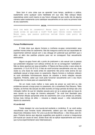 Sexo bom é uma coisa que se aprende! Leva tempo, paciência e prática,
exatamente como qualquer outra habilidade em sua vida. Não coloque falsas
expectativas sobre você mesmo (e seu futuro cônjuge) de que vocês vão de alguma
maneira saber exatamente como satisfazer sexualmente um ao outro na primeira noite
do seu casamento.

************************* PAUSA ********************************

Está com medo do casamento? Nesse caso, quais os temores da
seção acima se aplicam a você? Você quer vencer esses temores?
Nesse caso, que passos práticos seriam úteis como ponto de
partida?

****************************************************************

Pureza Pré-Matrimonial

       É triste dizer que alguns homens e mulheres ex-gays comprometem seus
padrões morais antes do casamento. São tão inseguros acerca de sua capacidade de
experimentar estímulo sexual com o seu cônjuge em potencial que permitem que o
afeto vá além dos padrões próprios para ver se conseguem ficar sexualmente
estimulados.

        Alguns ex-gays foram até o ponto de praticarem o ato sexual com a pessoa
que pretendem desposar num esforço errôneo de ver se conseguiram “satisfazê-lo”.
Não se deixe apanhar por essa armadilha. A Palavra de Deus proíbe o sexo antes do
casamento. (1 Co 6:18; Ef 5:3). O fato de você funcionar sexualmente uma vez, duas
vezes ou uma dúzia de vezes antes do casamento não prova nada acerca de sua
satisfação sexual a longo prazo no casamento. Alguns homens e mulheres voltaram
às suas atividades homossexuais depois de casados e tendo relações sexuais
regulares. Portanto, saber que você pode funcionar sexualmente com o seu futuro
cônjuge não é a chave para um casamento feliz.

       Há um modo muito melhor e mais santo de prever se você lerá ou não
problemas sexuais a longo prazo no casamento, diz o conselheiro Paul Stevens. “Mais
simples, as formas não sexuais de afeto durante um longo período de tempo são uma
indicação melhor do que ter relações sexuais para ver se a pessoa gela ao toque do
sexo oposto ou se reage de maneira adequada.”5 Se você tiver liberdade para
experimentar afeição apropriada antes do casamento com a sua amada (ou amado),
formas mais íntimas de afeto — inclusive a relação sexual — virão naturalmente
depois do casamento.

A Lua-de-mel

       Todos desejam ter uma lua-de-mel excitante e romântica. E, se você andou
vasculhando suas livrarias locais ultimamente, saberá que não existem manuais
disponíveis intitulados Como Ter uma Lua-de-mel Maravilhosa — Dez Dicas para Ex-
gays. Portanto damos aqui algumas sugestões para ajudá-lo a vencer a insegurança
pré-nupcial por causa do sexo. (Estas dicas vão se aplicar especialmente aos noivos
que nunca experimentaram sexo heterossexual.)


                                                                               127
 