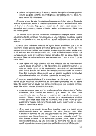 Não se sinta pressionado a fazer sexo na noite de núpcias. É uma expectativa
       cultural que pode aumentar a indevida pressão de “desempenho” no casal. Não
       ceda a esse tipo de pressão.

   Converse acerca da noite de núpcias antes com o seu futuro cônjuge. Quais são
as suas expectativas? O que a sua noiva (seu noivo) espera? Provavelmente vocês
não tiveram oportunidade de perguntar a casais casados acerca deste aspecto muito
pessoal do seu casamento, mas se o fizerem, podem ter uma surpresa: Não é como
nos filmes, gente!

    Até mesmo casais que não trazem um acréscimo de “bagagem sexual” no seu
relacionamento (tal como lutas homossexuais, ou uma história de incesto ou estupro)
não têm necessariamente uma experiência sexual satisfatória em sua noite de
núpcias.

    Quando vocês estiverem casados há algum tempo, entenderão que o dia de
casamento quase garante alguns problemas para aquela noite. Primeiro, se vocês
passaram por uma cerimônia e uma recepção de casamento completas, sobreviveram
a um dos dias mais exaustivos de sua vida, física e emocionalmente falando. Em
outras palavras, vocês provavelmente ficaram cansados além da conta. Seria mais
apropriado darem-se mutuamente uma boa massagem nas costas e, então, ir para a
cama dormir.

       Não viajem uma longa distância nos dois primeiros dias de sua lua-de-mel.
       Alguns casais programam-se tão rigidamente que precisam levantar-se às
       4h30 da manhã depois do dia do casamento para pegar um vôo para algum
       local exótico do outro lado do mar. Que cenário para um desastre em potencial!
       Esse tipo de agenda não dá tempo para um aspecto importante e memorável
       de sua lua-de-mel — suas primeiras experiências sexuais juntos.

    Considerem a possibilidade de ficar em um hotel da cidade por um dia, fazendo,
depois, aquele longo vôo. Naturalmente, se vocês estão planejando uma lua-de-mel
local, vão querer viajar um pouco, mas planejem uma agenda leve que deixe tempo de
sobra para ficarem juntos e romanticamente a sós.

       Levem um manual sobre sexo em sua lua-de-mel — e leiam-no juntos. Existem
       excelentes livros cristãos no mercado que podem ser muito úteis,
       especialmente para aqueles que se casaram sem experiências sexuais no
       passado.6 Alguns cristãos acham que esses livros são sexualmente explícitos
       demais para serem lidos antes do casamento, mas é uma leitura que pode
       proporcionar luas-de-mel maravilhosas. (Vão querer experimentar as coisas
       sobre as quais estarão lendo!)

       Orem sobre a sua relação sexual. Deus inventou o sexo e se deleita com o
       relacionamento sexual no casamento. (Se vocês duvidam disso, leiam
       Cantares de Salomão em uma tradução moderna da Bíblia.) Entreguem cada
       aspecto de sua vida conjugal a ele — inclusive a sua realização sexual. “Eu e
       meu marido achamos muito significativo orarmos juntos sobre o nosso
       relacionamento sexual,” diz uma ex-lésbica. “E, mesmo no meio do ato sexual,
       com freqüência eu me pego orando pela satisfação emocional e física dele.”

                                                                                 128
 