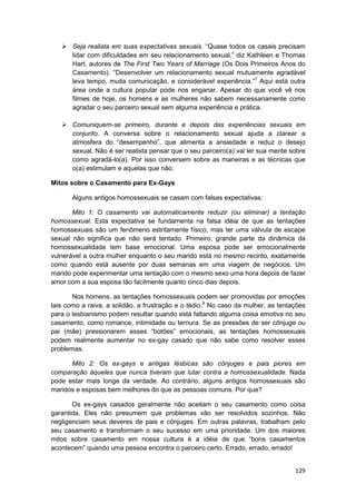 Seja realista em suas expectativas sexuais. “Quase todos os casais precisam
       lidar com dificuldades em seu relacionamento sexual,” diz Kathleen e Thomas
       Hart, autores de The First Two Years of Marriage (Os Dois Primeiros Anos do
       Casamento). “Desenvolver um relacionamento sexual mutuamente agradável
       leva tempo, muita comunicação, e considerável experiência.”7 Aqui está outra
       área onde a cultura popular pode nos enganar. Apesar do que você vê nos
       filmes de hoje, os homens e as mulheres não sabem necessariamente como
       agradar o seu parceiro sexual sem alguma experiência e prática.

       Comuniquem-se primeiro, durante e depois das experiências sexuais em
       conjunto. A conversa sobre o relacionamento sexual ajuda a clarear a
       atmosfera do “desempenho”, que alimenta a ansiedade e reduz o desejo
       sexual. Não é ser realista pensar que o seu parceiro(a) vai ler sua mente sobre
       como agradá-lo(a). Por isso conversem sobre as maneiras e as técnicas que
       o(a) estimulam e aquelas que não.

Mitos sobre o Casamento para Ex-Gays

       Alguns antigos homossexuais se casam com falsas expectativas:

       Mito 1: O casamento vai automaticamente reduzir (ou eliminar) a tentação
homossexual. Esta expectativa se fundamenta na falsa idéia de que as tentações
homossexuais são um fenômeno estritamente físico, mas ter uma válvula de escape
sexual não significa que não será tentado. Primeiro, grande parte da dinâmica da
homossexualidade tem base emocional. Uma esposa pode ser emocionalmente
vulnerável a outra mulher enquanto o seu marido está no mesmo recinto, exatamente
como quando está ausente por duas semanas em uma viagem de negócios. Um
marido pode experimentar uma tentação com o mesmo sexo uma hora depois de fazer
amor com a sua esposa tão facilmente quanto cinco dias depois.

       Nos homens, as tentações homossexuais podem ser promovidas por emoções
tais como a raiva, a solidão, a frustração e o tédio.8 No caso da mulher, as tentações
para o lesbianismo podem resultar quando está faltando alguma coisa emotiva no seu
casamento, como romance, intimidade ou ternura. Se as pressões de ser cônjuge ou
pai (mãe) pressionarem esses “botões” emocionais, as tentações homossexuais
podem realmente aumentar no ex-gay casado que não sabe como resolver esses
problemas.

      Mito 2: Os ex-gays e antigas lésbicas são cônjuges e pais piores em
comparação àqueles que nunca tiveram que lutar contra a homossexualidade. Nada
pode estar mais longe da verdade. Ao contrário, alguns antigos homossexuais são
maridos e esposas bem melhores do que as pessoas comuns. Por que?

       Os ex-gays casados geralmente não aceitam o seu casamento como coisa
garantida. Eles não presumem que problemas vão ser resolvidos sozinhos. Não
negligenciam seus deveres de pais e cônjuges. Em outras palavras, trabalham pelo
seu casamento e transformam o seu sucesso em uma prioridade. Um dos maiores
mitos sobre casamento em nossa cultura é a idéia de que “bons casamentos
acontecem” quando uma pessoa encontra o parceiro certo. Errado, errado, errado!


                                                                                  129
 