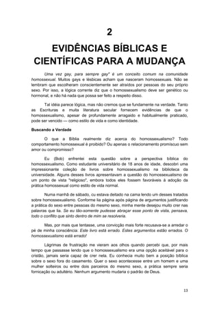 2
    EVIDÊNCIAS BÍBLICAS E
 CIENTÍFICAS PARA A MUDANÇA
       Uma vez gay, para sempre gay" é um conceito comum na comunidade
homossexual. Muitos gays e lésbicas acham que nasceram homossexuais. Não se
lembram que escolheram conscientemente ser atraídos por pessoas do seu próprio
sexo. Por isso, a lógica corrente diz que o homossexualismo deve ser genético ou
hormonal, e não há nada que possa ser feito a respeito disso.

      Tal idéia parece lógica, mas não cremos que se fundamente na verdade. Tanto
as Escrituras e muita literatura secular fornecem evidências de que o
homossexualismo, apesar de profundamente arragaido e habitualmente praticado,
pode ser vencido — como estilo de vida e como identidade.

Buscando a Verdade

      O que a Bíblia realmente diz acerca do homossexualismo? Todo
comportamento homossexual é proibido? Ou apenas o relacionamento promíscuo sem
amor ou compromisso?

        Eu (Bob) enfrentei esta questão sobre a perspectiva bíblica do
homossexualismo. Como estudante universitário de 18 anos de idade, descobri uma
impressionante coleção de livros sobre homossexualismo na biblioteca da
universidade. Alguns desses livros apresentavam a questão do homossexualismo de
um ponto de vista "religioso", embora todos eles fossem favoráveis à adoção da
prática homossexual como estilo de vida normal.

        Numa manhã de sábado, cu estava deitado na cama lendo um desses tratados
sobre homossexualismo. Conforme lia página após página de argumentos justificando
a prática do sexo entre pessoas do mesmo sexo, minha mente desejou muito crer nas
palavras que lia. Se eu tão-somente pudesse abraçar esse ponto de vista, pensava,
todo o conflito que sinto dentro de mim se resolveria.

      Mas, por mais que tentasse, uma convicção mais forte recusava-se a arredar o
pé de minha consciência: Este livro está errado. Estes argumentos estão errados. O
homossexualismo está errado!

        Lágrimas de frustração me vieram aos olhos quando percebi que, por mais
tempo que passasse lendo que o homossexualismo era uma opção aceitável para o
cristão, jamais seria capaz de crer nela. Eu conhecia muito bem a posição bíblica
sobre o sexo fora do casamento. Quer o sexo acontecesse entre um homem e uma
mulher solteiros ou entre dois parceiros do mesmo sexo, a prática sempre seria
fornicação ou adultério. Nenhum argumento mudaria o padrão de Deus.



                                                                               13
 