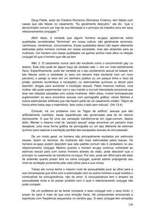 Doug Fields, autor de Creative Romance (Romance Criativo), tem falado com
casais que são felizes no casamento. “Eu geralmente descubro,” ele diz. “que o
denominador comum por trás de sua felicidade é o princípio do trabalho duro em seus
relacionamentos conjugais.”9

       Além disso, é verdade que alguns homens ex-gays apóiam-se sobre
qualidades consideradas “femininas” em nossa cultura: são geralmente sensíveis,
carinhosos, românticos, comunicativos. Essas qualidades talvez não sejam altamente
estimadas pelos homens normais em nossa sociedade, mas são atraentes para as
mulheres. Um homem com essas qualidades vai ganhar pontos mais altos na relação
conjugal do que o homem que não as tem.

        Mito 3: O casamento nunca será tão excitante como o envolvimento gay ou
lésbico. Este mito pode ter algum traço de verdade nele — em um nível estritamente
físico. Especificamente, pode ser verdade se o seu excitamento sexual se basear em
tais fatores como a variedade (o sexo era sempre mais excitante com um novo
parceiro); o perigo (o sexo em um banheiro público ou um parque tinha o risco da
prisão, portanto aumentava a excitação); ou estimulantes químicos (o álcool para
desinibir, drogas para aumentar a excitação sexual). Pelos mesmos motivos, uma
mulher não pode experimentar com o seu marido a incrível intensidade emocional que
teve nas relações passadas com outras mulheres. Além disso, muitos homossexuais
suplementam os seus encontros sexuais com pornografia gráfica, vários fetiches e
outros estimulantes artificiais que não fazem parte de um casamento cristão: “Digno de
honra entre todos seja o matrimônio, bem como o leito sem mácula”. (Hb 13:4).

         Contudo, há um problema com os “fogos de artifício” sexuais que são
artificialmente mantidos: essas experiências são governadas pela lei do retorno
decrescente. O que foi uma vez sensação transforma-se em lugar-comum, depois
tédio. Manter o mesmo nível de “paraíso sexual” exige encontrar um parceiro mais
desejável, uma nova forma gráfica de pornografia ou um tipo diferente de estímulo
químico para capturar a excitação perdida das escapadas sexuais do ano passado.

        De um modo geral, os homens são principalmente excitados por estímulos
visuais, dizem os técnicos. As mulheres são mais estimuladas pelos toques. Os
homens ex-gays podem descobrir que este padrão comum não é verdadeiro no seu
relacionamento conjugal. Mesmo quando o homem ex-gay continua vulnerável ao
estímulo sexual para com outros homens através da visão, pode descobrir que o
princípio no casamento se transforma no toque. Por isso, pode ser difícil para ele dizer
de antemão quanto prazer terá na cama conjugal, quando estiver prejulgando seu
nível de excitação puramente pela vista (olhar para a sua noiva).

       Talvez ele nunca tenha o mesmo nível de sensualidade pura ao olhar para a
sua noiva/esposa que linha com a estimulação com os outros homens a qual recebia o
combustível da concupiscência, não do amor. A concupiscência tem o amparo da
sensualidade ilícita e do prazer proibido com o qual o relacionamento conjugal não
pode competir.

        Há um problema ao se tentar comparar o sexo conjugal com o sexo ilícito: o
prazer do sexo é mais do que uma emoção física. Há componentes emocionais e
espirituais com freqüência esquecidos no cenário gay. O sexo conjugal tem emoções

                                                                                    130
 