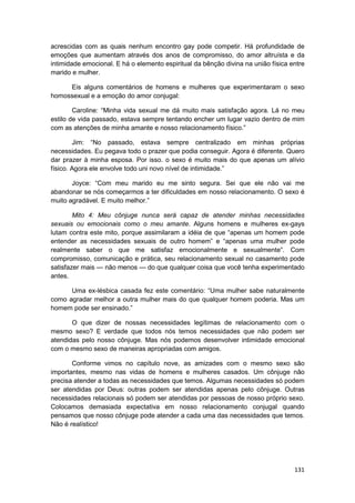 acrescidas com as quais nenhum encontro gay pode competir. Há profundidade de
emoções que aumentam através dos anos de compromisso, do amor altruísta e da
intimidade emocional. E há o elemento espiritual da bênção divina na união física entre
marido e mulher.

     Eis alguns comentários de homens e mulheres que experimentaram o sexo
homossexual e a emoção do amor conjugal:

        Caroline: “Minha vida sexual me dá muito mais satisfação agora. Lá no meu
estilo de vida passado, estava sempre tentando encher um lugar vazio dentro de mim
com as atenções de minha amante e nosso relacionamento físico.”

        Jim: “No passado, estava sempre centralizado em minhas próprias
necessidades. Eu pegava todo o prazer que podia conseguir. Agora é diferente. Quero
dar prazer à minha esposa. Por isso. o sexo é muito mais do que apenas um alívio
físico. Agora ele envolve todo uni novo nível de intimidade.”

       Joyce: “Com meu marido eu me sinto segura. Sei que ele não vai me
abandonar se nós começarmos a ter dificuldades em nosso relacionamento. O sexo é
muito agradável. E muito melhor.”

        Mito 4: Meu cônjuge nunca será capaz de atender minhas necessidades
sexuais ou emocionais como o meu amante. Alguns homens e mulheres ex-gays
lutam contra este mito, porque assimilaram a idéia de que “apenas um homem pode
entender as necessidades sexuais de outro homem” e “apenas uma mulher pode
realmente saber o que me satisfaz emocionalmente e sexualmente”. Com
compromisso, comunicação e prática, seu relacionamento sexual no casamento pode
satisfazer mais — não menos — do que qualquer coisa que você tenha experimentado
antes.

      Uma ex-lésbica casada fez este comentário: “Uma mulher sabe naturalmente
como agradar melhor a outra mulher mais do que qualquer homem poderia. Mas um
homem pode ser ensinado.”

       O que dizer de nossas necessidades legítimas de relacionamento com o
mesmo sexo? E verdade que todos nós temos necessidades que não podem ser
atendidas pelo nosso cônjuge. Mas nós podemos desenvolver intimidade emocional
com o mesmo sexo de maneiras apropriadas com amigos.

       Conforme vimos no capítulo nove, as amizades com o mesmo sexo são
importantes, mesmo nas vidas de homens e mulheres casados. Um cônjuge não
precisa atender a todas as necessidades que temos. Algumas necessidades só podem
ser atendidas por Deus: outras podem ser atendidas apenas pelo cônjuge. Outras
necessidades relacionais só podem ser atendidas por pessoas de nosso próprio sexo.
Colocamos demasiada expectativa em nosso relacionamento conjugal quando
pensamos que nosso cônjuge pode atender a cada uma das necessidades que temos.
Não é realístico!




                                                                                   131
 