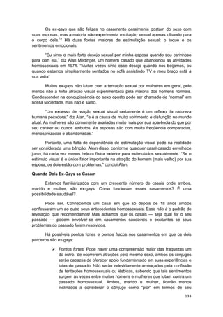 Os ex-gays que são felizes no casamento geralmente gostam do sexo com
suas esposas, mas a maioria não experimenta excitação sexual apenas olhando para
o corpo dela.13 Há duas fontes maiores de estimulação sexual: o toque e os
sentimentos emocionais.

       “Eu sinto o mais forte desejo sexual por minha esposa quando sou carinhoso
para com ela.” diz Alan Medinger, um homem casado que abandonou as atividades
homossexuais em 1974. “Muitas vezes sinto esse desejo quando nos beijamos, ou
quando estamos simplesmente sentados no sofá assistindo TV e meu braço está à
sua volta”

       Muitos ex-gays não lutam com a tentação sexual por mulheres em geral, pelo
menos não a forte atração visual experimentada pela maioria dos homens normais.
Condescender na concupiscência do sexo oposto pode ser chamado de “normal” em
nossa sociedade, mas não é santo.

        “Um excesso de reação sexual visual certamente é um reflexo da natureza
humana pecadora,” diz Alan, “e é a causa de muito sofrimento e disfunção no mundo
atual. As mulheres são comumente avaliadas muito mais por sua aparência do que por
seu caráter ou outros atributos. As esposas são com muita freqüência comparadas,
menosprezadas e abandonadas.”

        Portanto, uma falta de dependência de estimulação visual pode na realidade
ser considerada uma bênção. Além disso, conforme qualquer casal casado envelhece
junto, há cada vez menos beleza física exterior para estimulá-los sexualmente. “Se o
estímulo visual é o único fator importante na atração do homem (mais velho) por sua
esposa, os dois estão com problemas,” conclui Alan.

Quando Dois Ex-Gays se Casam

        Estamos familiarizados com um crescente número de casais onde ambos,
marido e mulher, são ex-gays. Como funcionam esses casamentos? É uma
possibilidade saudável?

       Pode ser. Conhecemos um casal em que só depois de 18 anos ambos
confessaram um ao outro seus antecedentes homossexuais. Esse não é o padrão de
revelação que recomendamos! Mas achamos que os casais — seja qual for o seu
passado — podem envolver-se em casamentos saudáveis e excitantes se seus
problemas do passado forem resolvidos.

       Há possíveis pontos fones e pontos fracos nos casamentos em que os dois
parceiros são ex-gays:

              Pontos fortes. Pode haver uma compreensão maior das fraquezas um
              do outro. Se ocorrerem atrações pelo mesmo sexo, ambos os cônjuges
              serão capazes de oferecer apoio fundamentado em suas experiências e
              lutas do passado. Não serão indevidamente ameaçados pela confissão
              de tentações homossexuais ou lésbicas, sabendo que tais sentimentos
              surgem às vezes entre muitos homens e mulheres que lutam contra um
              passado homossexual. Ambos, marido e mulher, ficarão menos
              inclinados a considerar o cônjuge como “pior” em termos de seu

                                                                                133
 