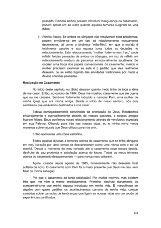 passado. Embora ambos possam introduzir insegurança no casamento,
              podem apoiar um ao outro quando aqueles temores surgirem na vida
              diária.

              Pontos fracos. Se ambos os cônjuges não resolveram seus problemas,
              podem envolver-se em um tipo de relacionamento mutuamente
              dependente, tal como a dinâmica “mãe-filho”, em que o marido é
              totalmente passivo e sua esposa toma todas as decisões no
              relacionamento. Este relacionamento “mulher forte-homem fraco” pode
              refletir feridas passadas de ambos os cônjuges, em vez de refletir um
              relacionamento maduro de parceiros emocionalmente saudáveis. Se
              ocorrer uma troca dos papéis convencionais do casamento, marido e
              mulher precisam examinar se este é o padrão que eles realmente
              desejam, ou se estão fugindo das atividades tradicionais por medo e
              devido a feridas passadas.

Realização no Casamento

       No início deste capítulo, eu (Bob) descrevi quanto medo tinha de toda a idéia
de me casar. Então, no outono de 1984. Deus me mostrou claramente que ele queria
que eu me casasse. Senti-me fortemente induzido a namorar Pam, uma mulher de
minha igreja que era minha amiga. Desde o início de nosso namoro, nós dois
sentíamos que estávamos destinados a nos casar.

       Estava esmagadoramente convencido da orientação de Deus. Recebemos
encorajamento e aconselhamento através de nossos pastores, e nossos amigos
ficaram felizes. Deus confirmou nosso relacionamento através de versículos especiais
em sua Palavra. Olhando para trás nas nossas vidas, eu e minha noiva vimos
maneiras sobrenaturais que Deus utilizou para nos unir.

      Então aconteceu uma coisa estranha.

       Todas aquelas dúvidas e temores acerca do casamento que se tinha abrigado
em meu coração por tanto tempo se desvaneceram como uma névoa com o sol da
manhã. Desde o momento do meu noivado até o casamento nove meses depois,
desfrutei de paz profunda e satisfação acerca do futuro. Todos os meus temores
acerca do casamento desapareceram — para nunca mais voltarem.

        Agora, casado desde agosto de 1985, honestamente não desejaria ficar
solteiro de novo. O casamento com Pam foi o maior presente que Deus me deu, sem
falar de minha salvação.

       Por que o casamento dá tanta satisfação? Por muitos motivos, mas existem
três que me vêm à mente imediatamente. Primeiro, desfruto diariamente do
companheirismo que minha esposa introduziu em minha vida. É maravilhoso ter
alguém com quem partilhar os acontecimentos comuns de minha vida, colocar
camadas sobre camadas de lembranças que ligam as nossas vidas em um tecido de
experiências partilhadas.




                                                                                134
 