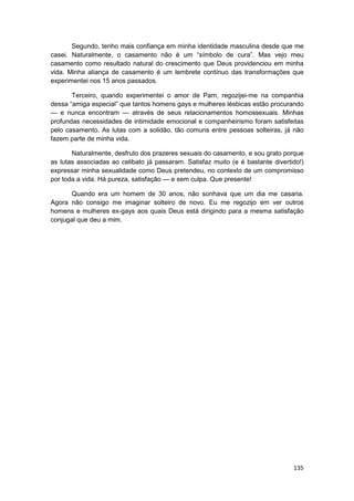 Segundo, tenho mais confiança em minha identidade masculina desde que me
casei. Naturalmente, o casamento não é um “símbolo de cura”. Mas vejo meu
casamento como resultado natural do crescimento que Deus providenciou em minha
vida. Minha aliança de casamento é um lembrete contínuo das transformações que
experimentei nos 15 anos passados.

       Terceiro, quando experimentei o amor de Pam, regozijei-me na companhia
dessa “amiga especial” que tantos homens gays e mulheres lésbicas estão procurando
— e nunca encontram — através de seus relacionamentos homossexuais. Minhas
profundas necessidades de intimidade emocional e companheirismo foram satisfeitas
pelo casamento. As lutas com a solidão, tão comuns entre pessoas solteiras, já não
fazem parte de minha vida.

       Naturalmente, desfruto dos prazeres sexuais do casamento, e sou grato porque
as lutas associadas ao celibato já passaram. Satisfaz muito (e é bastante divertido!)
expressar minha sexualidade como Deus pretendeu, no contexto de um compromisso
por toda a vida. Há pureza, satisfação — e sem culpa. Que presente!

      Quando era um homem de 30 anos, não sonhava que um dia me casaria.
Agora não consigo me imaginar solteiro de novo. Eu me regozijo em ver outros
homens e mulheres ex-gays aos quais Deus está dirigindo para a mesma satisfação
conjugal que deu a mim.




                                                                                 135
 