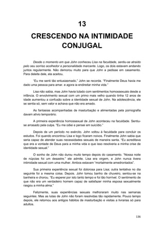 13
     CRESCENDO NA INTIMIDADE
           CONJUGAL

       Desde o momento em que John conheceu Lisa na faculdade, sentiu-se atraído
pelo seu sorriso acolhedor e personalidade marcante. Logo, os dois estavam andando
juntos regularmente. Não demorou muito para que John a pedisse em casamento.
Para deleite dele, ela aceitou.

      “Eu me senti tão entusiasmado,” John se recorda. “Finalmente Deus havia me
dado uma pessoa para amar. e agora ia endireitar minha vida.”

        Lisa não sabia, mas John havia lutado com sentimentos homossexuais desde a
infância. O envolvimento sexual com um primo mais velho quando tinha 12 anos de
idade aumentou a confusão sobre a identidade sexual de John. Na adolescência, ele
se sentia só, sem valor e achava que não era amado.

      As fantasias acompanhadas de masturbação e alimentadas pela pornografia
davam alívio temporário.

       A primeira experiência homossexual de John aconteceu na faculdade. Sentiu-
se arrasado pela culpa. “Eu me odiei e pensei em suicídio.”

       Depois de um período no exército. John voltou à faculdade para concluir os
estudos. Foi quando encontrou Lisa e logo ficaram noivos. Finalmente John sabia que
seria capaz de atender suas necessidades sexuais de maneira santa. “Eu acreditava
que era a vontade de Deus para a minha vida e que isso resolveria a minha crise de
identidade sexual.”

        O sonho de John não durou muito tempo depois do casamento. “Nossa noite
de núpcias foi um desastre.” ele admite. Lisa era virgem, e John nunca tivera
intimidade sexual com uma mulher. Ambos estavam “mortalmente amedrontados”.

       Sua primeira experiência sexual foi dolorosa para Lisa; outra tentativa no dia
seguinte foi a mesma coisa. Depois. John tomou banho de chuveiro, sentou-se na
banheira e chorou. “Eu esperei por isto tanto tempo e foi tão horrível. O sentimento de
que não era um verdadeiro homem capaz de satisfazer minha esposa sexualmente
rasgou a minha alma.”

       Felizmente, suas experiências sexuais melhoraram muito nas semanas
seguintes. Mas as lutas de John não foram resolvidas tão rapidamente. Pouco tempo
depois, ele retornou aos antigos hábitos de masturbação e visitas a livrarias só para
adultos.



                                                                                   136
 