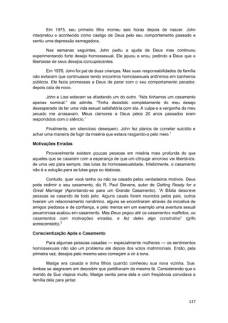 Em 1975, seu primeiro filho morreu seis horas depois de nascer. John
interpretou o acontecido como castigo de Deus pelo seu comportamento passado e
sentiu uma depressão esmagadora.

        Nas semanas seguintes, John pediu a ajuda de Deus mas continuou
experimentando forte desejo homossexual. Ele jejuou e orou, pedindo a Deus que o
libertasse de seus desejos concupiscentes.

       Em 1978, John foi pai de duas crianças. Mas suas responsabilidades de família
não evitaram que continuasse tendo encontros homossexuais anônimos em banheiros
públicos. Ele fazia promessas a Deus de parar com o seu comportamento pecador,
depois caía de novo.

      John e Lisa estavam se afastando um do outro. “Nós tínhamos um casamento
apenas nominal.” ele admite. “Tinha desistido completamente do meu desejo
desesperado de ter uma vida sexual satisfatória com ela. A culpa e a vergonha do meu
pecado me arrasavam. Meus clamores a Deus pelos 20 anos passados eram
respondidos com o silêncio.”

       Finalmente, em silencioso desespero. John fez planos de cometer suicídio e
achar uma maneira de fugir da miséria que estava rasgando-o pelo meio.1

Motivações Erradas

       Provavelmente existem poucas pessoas em miséria mais profunda do que
aqueles que se casaram com a esperança de que um cônjuge amoroso vai libertá-los.
de uma vez para sempre, das lutas da homossexualidade. Infelizmente, o casamento
não é a solução para as lutas gays ou lésbicas.

       Contudo, quer você tenha ou não se casado pelos verdadeiros motivos. Deus
pode redimir o seu casamento, diz R. Paul Stevens, autor de Getting Ready for a
Great Marriage (Aprontando-se para um Grande Casamento). “A Bíblia descreve
pessoas se casando de todo jeito. Alguns casais foram reunidos pelos pais, outros
tiveram um relacionamento romântico, alguns se encontraram através da iniciativa de
amigos piedosos e de confiança, e pelo menos em um exemplo uma aventura sexual
pecaminosa acabou em casamento. Mas Deus pegou até os casamentos malfeitos, ou
casamentos com motivações erradas, e fez deles algo construtivo” (grifo
acrescentado).2

Conscientização Após o Casamento

       Para algumas pessoas casadas — especialmente mulheres — os sentimentos
homossexuais não são um problema até depois dos votos matrimoniais. Então, pela
primeira vez, desejos pelo mesmo sexo começam a vir à tona.

        Madge era casada e tinha filhos quando conheceu sua nova vizinha. Sue.
Ambas se alegraram em descobrir que partilhavam da mesma fé. Considerando que o
marido de Sue viajava muito, Madge sentia pena dela e com freqüência convidava a
família dela para jantar.




                                                                                137
 
