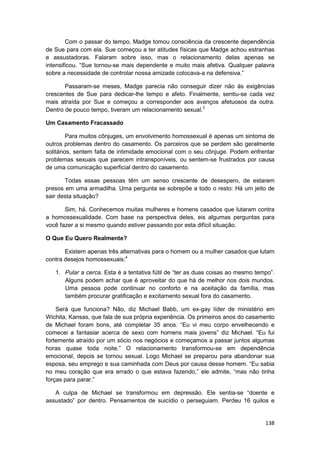 Com o passar do tempo, Madge tomou consciência da crescente dependência
de Sue para com ela. Sue começou a ter atitudes físicas que Madge achou estranhas
e assustadoras. Falaram sobre isso, mas o relacionamento delas apenas se
intensificou. “Sue tornou-se mais dependente e muito mais afetiva. Qualquer palavra
sobre a necessidade de controlar nossa amizade colocava-a na defensiva.”

       Passaram-se meses, Madge parecia não conseguir dizer não às exigências
crescentes de Sue para dedicar-lhe tempo e afeto. Finalmente, sentiu-se cada vez
mais atraída por Sue e começou a corresponder aos avanços afetuosos da outra.
Dentro de pouco tempo, tiveram um relacionamento sexual.3

Um Casamento Fracassado

         Para muitos cônjuges, um envolvimento homossexual é apenas um sintoma de
outros problemas dentro do casamento. Os parceiros que se perdem são geralmente
solitários, sentem falta de intimidade emocional com o seu cônjuge. Podem enfrentar
problemas sexuais que parecem intransponíveis, ou sentem-se frustrados por causa
de uma comunicação superficial dentro do casamento.

       Todas essas pessoas têm um senso crescente de desespero, de estarem
presos em uma armadilha. Uma pergunta se sobrepõe a todo o resto: Há um jeito de
sair desta situação?

       Sim, há. Conhecemos muitas mulheres e homens casados que lutaram contra
a homossexualidade. Com base na perspectiva deles, eis algumas perguntas para
você fazer a si mesmo quando estiver passando por esta difícil situação.

O Que Eu Quero Realmente?

       Existem apenas três alternativas para o homem ou a mulher casados que lutam
contra desejos homossexuais:4

   1. Pular a cerca. Esta é a tentativa fútil de “ter as duas coisas ao mesmo tempo”.
      Alguns podem achar que é aproveitar do que há de melhor nos dois mundos.
      Uma pessoa pode continuar no conforto e na aceitação da família, mas
      também procurar gratificação e excitamento sexual fora do casamento.

    Será que funciona? Não, diz Michael Babb, um ex-gay líder de ministério em
Wichita, Kansas, que fala de sua própria experiência. Os primeiros anos do casamento
de Michael foram bons, até completar 35 anos. “Eu vi meu corpo envelhecendo e
comecei a fantasiar acerca de sexo com homens mais jovens” diz Michael. “Eu fui
fortemente atraído por um sócio nos negócios e começamos a passar juntos algumas
horas quase toda noite.” O relacionamento transformou-se em dependência
emocional, depois se tornou sexual. Logo Michael se preparou para abandonar sua
esposa, seu emprego e sua caminhada com Deus por causa desse homem. “Eu sabia
no meu coração que era errado o que estava fazendo,” ele admite, “mas não tinha
forças para parar.”

   A culpa de Michael se transformou em depressão. Ele sentia-se “doente e
assustado” por dentro. Pensamentos de suicídio o perseguiam. Perdeu 16 quilos e


                                                                                 138
 