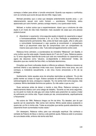 começou a beber para aliviar o tumulto emocional. Quando sua esposa o confrontou
com os rumores que ouvira de que ele era infiel, negou tudo.

    Michael percebeu que a coisa que desejara ardentemente durante anos — um
relacionamento sexual com outro homem — acontecera. Finalmente, estou
apaixonado por outro homem, pensou consigo mesmo, e eu queria estar morto.

   Michael, e muitos outros que a experimentaram, dizem que a síndrome da vida
dupla é um modo de vida mais miserável, mais causador de culpa que uma pessoa
poderia buscar.

   2. Abandonar o casamento. Uma segunda opção é desistir do casamento e seguir
      a homossexualidade. Encontrar o Sr. ou a Sra. Perfeição e estabelecer um
      relacionamento permanente. Mas, antes de fazer esta opção, olhe à volta para
      a comunidade homossexual e veja quantos já encontraram o companheiro
      ideal e já assumiram esse tipo de compromisso com um companheiro do
      mesmo sexo para toda a vida. Tudo está esmagadoramente contra você.

   Rebecca Anne Johnston, a coordenadora do ministério "Metanoia", em Seattle, é
uma mulher que fez esta opção. Casada depois do 3o ano do 2o grau. Rebecca passou
os 12 anos seguintes fazendo-de-conta que tudo era maravilhoso no casamento que
agora ela descreve como “abusivo, co-dependente e disfuncional.” Então, ela
descobriu que seu marido lhe fora infiel, e a fachada desmoronou.

    Emoções que foram sufocadas desde a infância se soltaram. Rebecca crescera se
sentindo inferior a seu talentoso irmão mais novo. Quando tinha nove anos, seu avô
começou a molestá-la sexualmente, e ela criou muros emocionais a fim de se
proteger.

   Subitamente, todos aqueles anos de emoções reprimidas se soltaram. “Eu já não
podia manter as coisas no lugar. Estava cansada de sofrimento.” Rebecca sentiu-se
sobrecarregada de raiva, amargura e rejeição. “Eu me sentia inútil como esposa, mãe
e pessoa. Minha identidade feminina se quebrou. Eu não sabia o que eu era.”

     Duas semanas antes de deixar o marido e dois filhos. Rebecca começou um
relacionamento lésbico com uma colega de trabalho. “Durante os ires anos seguintes,
eu me perdi no modo de vida gay com essa mulher para preencher os vazios e tratar
do sofrimento em minha vida. Fiquei viciada por ela, emocionalmente, espiritualmente
e fisicamente.”

   No outono de 1984, Rebecca chegou ao fim da linha. “Eu desabei, pior do que
quando saí do casamento. Não comia nem dormia. Minha saúde estava acabando e
queria dar um fim à minha vida. Todas as emoções que sentia quando abandonei meu
casamento foram aumentadas muitas vezes.”

   Em desespero, Rebecca voltou para sua educação espiritual. Ela conhecia a
verdade da Palavra de Deus e clamou a ele pedindo ajuda. Rebecca está no processo
de cura desde então, embora não tenha sido fácil.




                                                                                139
 