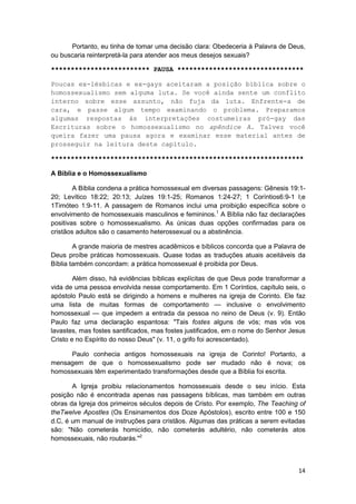 Portanto, eu tinha de tomar uma decisão clara: Obedeceria à Palavra de Deus,
ou buscaria reinterpretá-la para atender aos meus desejos sexuais?

************************* PAUSA ********************************

Poucas ex-lésbicas e ex-gays aceitaram a posição bíblica sobre o
homossexualismo sem alguma luta. Se você ainda sente um conflito
interno sobre esse assunto, não fuja da luta. Enfrente-a de
cara, e passe algum tempo examinando o problema. Preparamos
algumas respostas às interpretações costumeiras pró-gay das
Escrituras sobre o homossexualismo no apêndice A. Talvez você
queira fazer uma pausa agora e examinar esse material antes de
prosseguir na leitura deste capítulo.

****************************************************************

A Bíblia e o Homossexualismo

        A Bíblia condena a prática homossexual em diversas passagens: Gênesis 19:1-
20; Levítico 18:22; 20:13; Juízes 19:1-25; Romanos 1:24-27; 1 Coríntios6:9-1 l;e
1Timóteo 1:9-11. A passagem de Romanos inclui uma proibição específica sobre o
envolvimento de homossexuais masculinos e femininos.1 A Bíblia não faz declarações
positivas sobre o homossexualismo. As únicas duas opções confirmadas para os
cristãos adultos são o casamento heterossexual ou a abstinência.

        A grande maioria de mestres acadêmicos e bíblicos concorda que a Palavra de
Deus proíbe práticas homossexuais. Quase todas as traduções atuais aceitáveis da
Bíblia também concordam: a prática homossexual é proibida por Deus.

        Além disso, há evidências bíblicas explícitas de que Deus pode transformar a
vida de uma pessoa envolvida nesse comportamento. Em 1 Coríntios, capítulo seis, o
apóstolo Paulo está se dirigindo a homens e mulheres na igreja de Corinto. Ele faz
uma lista de muitas formas de comportamento — inclusive o envolvimento
homossexual — que impedem a entrada da pessoa no reino de Deus (v. 9). Então
Paulo faz uma declaração espantosa: "Tais fostes alguns de vós; mas vós vos
lavastes, mas fostes santificados, mas fostes justificados, em o nome do Senhor Jesus
Cristo e no Espírito do nosso Deus" (v. 11, o grifo foi acrescentado).

     Paulo conhecia antigos homossexuais na igreja de Corinto! Portanto, a
mensagem de que o homossexualismo pode ser mudado não é nova; os
homossexuais têm experimentado transformações desde que a Bíblia foi escrita.

       A Igreja proibiu relacionamentos homossexuais desde o seu início. Esta
posição não é encontrada apenas nas passagens bíblicas, mas também em outras
obras da Igreja dos primeiros séculos depois de Cristo. Por exemplo, The Teaching of
theTwelve Apostles (Os Ensinamentos dos Doze Apóstolos), escrito entre 100 e 150
d.C, é um manual de instruções para cristãos. Algumas das práticas a serem evitadas
são: "Não cometerás homicídio, não cometerás adultério, não cometerás atos
homossexuais, não roubarás."2



                                                                                  14
 