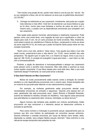 “Tem havido uma porção de dor, porém mais vitória e cura do que dor,” ela diz. “Se
eu sou obediente a Deus, ele vai me restaurar os anos que os gafanhotos devoraram”
(Jl 2:25-26).5

   3.    Entregar-se totalmente ao seu casamento. Inicialmente, esta pode ser a opção
        mais dolorosa e mais difícil. Você tem de abandonar sua busca lésbica ou gay
        se foi ativo, morrer para suas fantasias e sonhos de casos de amor com o
        mesmo sexo, e acabar com as dependências emocionais que competem com
        seu casamento.

    Esta opção pode parecer horrenda, aterrorizadora e totalmente impossível. Pode
parecer como uma morte lenta, uma negação de tudo que é significativo e cheio de
alegria para você. E sim, há um certo processo de morte envolvido. Mas, finalmente,
você estará vivendo em obediência à Palavra de Deus, condenando à morte as obras
da carne (veja Rm 8:13), de modo que o poder do Espírito Santo possa reinar em seu
coração novamente.

    “Quem ama a sua vida, perde-a;” disse Jesus, “mas aquele que odeia a sua vida
neste mundo, preservá-la-á para a vida eterna” (Jo 12:25). Jesus também deu esta
perspectiva: “Se alguém quer vir após mim, a si mesmo se negue, tome a sua cruz e
siga-me” (Mt 16:24). A vocação do evangelho é igual para lodos — quer lutem ou não
com a homossexualidade.

    Portanto, a opção de abandonar a homossexualidade e abraçar seu casamento
pode parecer como a escolha mais impossível. Mas volte atrás e examine as duas
outras opções novamente. O que Deus deseja para você está claro. Mas o que você
realmente deseja? Finalmente, só você pode tomar a decisão.

O Que Está Faltando em Meu Casamento?

        Muitos de vocês provavelmente estão lutando contra a tentação de cometer
adultério ou criar dependências emocionais com o mesmo sexo. Essas tentações são
um sintonia do que pode estar faltando no seu relacionamento conjugal.

       Por exemplo, as mulheres geralmente estão procurando atender suas
necessidades emocionais de amizade e segurança. “Quando uma esposa tem um
caso, geralmente não está procurando sexo,” dizem Richard e Elizabeth Brzeckek,
autores de Addicted to Adultery (Viciado em Adultério), “mas alguma coisa emocional
que está faltando no casamento dela: romance, intimidade, ou talvez ternura.”5

       Alguns homens são tentados pelo adultério por motivos semelhantes. Estão
procurando um laço emocional e o elemento sexual se desenvolve conforme a
amizade se aprofunda.

       Para outros homens a motivação é puramente sexual, especialmente para os
homens que têm uma história de participação em encontros sexuais anônimos.
Quando enfrentam a pressão emocional, por causa de fatores como tensão, tédio,
depressão ou solidão, seus antigos hábitos sexuais retornam.7 Sexo anônimo é uma
válvula de escape temporária das pressões da vida.



                                                                                   140
 