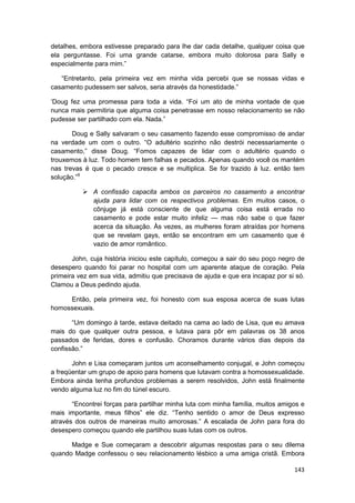 detalhes, embora estivesse preparado para lhe dar cada detalhe, qualquer coisa que
ela perguntasse. Foi uma grande catarse, embora muito dolorosa para Sally e
especialmente para mim.”

   “Entretanto, pela primeira vez em minha vida percebi que se nossas vidas e
casamento pudessem ser salvos, seria através da honestidade.”

‘Doug fez uma promessa para toda a vida. “Foi um ato de minha vontade de que
nunca mais permitiria que alguma coisa penetrasse em nosso relacionamento se não
pudesse ser partilhado com ela. Nada.”

       Doug e Sally salvaram o seu casamento fazendo esse compromisso de andar
na verdade um com o outro. “O adultério sozinho não destrói necessariamente o
casamento,” disse Doug. “Fomos capazes de lidar com o adultério quando o
trouxemos à luz. Todo homem tem falhas e pecados. Apenas quando você os mantém
nas trevas é que o pecado cresce e se multiplica. Se for trazido à luz. então tem
solução.”9

              A confissão capacita ambos os parceiros no casamento a encontrar
              ajuda para lidar com os respectivos problemas. Em muitos casos, o
              cônjuge já está consciente de que alguma coisa está errada no
              casamento e pode estar muito infeliz — mas não sabe o que fazer
              acerca da situação. Às vezes, as mulheres foram atraídas por homens
              que se revelam gays, então se encontram em um casamento que é
              vazio de amor romântico.

       John, cuja história iniciou este capítulo, começou a sair do seu poço negro de
desespero quando foi parar no hospital com um aparente ataque de coração. Pela
primeira vez em sua vida, admitiu que precisava de ajuda e que era incapaz por si só.
Clamou a Deus pedindo ajuda.

     Então, pela primeira vez, foi honesto com sua esposa acerca de suas lutas
homossexuais.

       “Um domingo à tarde, estava deitado na cama ao lado de Lisa, que eu amava
mais do que qualquer outra pessoa, e lutava para pôr em palavras os 38 anos
passados de feridas, dores e confusão. Choramos durante vários dias depois da
confissão.”

       John e Lisa começaram juntos um aconselhamento conjugal, e John começou
a freqüentar um grupo de apoio para homens que lutavam contra a homossexualidade.
Embora ainda tenha profundos problemas a serem resolvidos, John está finalmente
vendo alguma luz no fim do túnel escuro.

       “Encontrei forças para partilhar minha luta com minha família, muitos amigos e
mais importante, meus filhos” ele diz. “Tenho sentido o amor de Deus expresso
através dos outros de maneiras muito amorosas.” A escalada de John para fora do
desespero começou quando ele partilhou suas lutas com os outros.

      Madge e Sue começaram a descobrir algumas respostas para o seu dilema
quando Madge confessou o seu relacionamento lésbico a uma amiga cristã. Embora

                                                                                 143
 