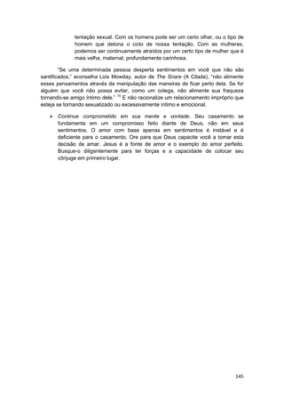 tentação sexual. Com os homens pode ser um certo olhar, ou o tipo de
              homem que detona o ciclo de nossa tentação. Com as mulheres,
              podemos ser continuamente atraídos por um certo tipo de mulher que é
              mais velha, maternal, profundamente carinhosa.

        “Se uma determinada pessoa desperta sentimentos em você que não são
santificados,” aconselha Lois Mowday, autor de The Snare (A Cilada), “não alimente
esses pensamentos através da manipulação das maneiras de ficar perto dela. Se for
alguém que você não possa evitar, como um colega, não alimente sua fraqueza
tornando-se amigo íntimo dele.” 15 E não racionalize um relacionamento impróprio que
esteja se tornando sexualizado ou excessivamente íntimo e emocional.

       Continue comprometido em sua mente e vontade. Seu casamento se
       fundamenta em um compromisso feito diante de Deus, não em seus
       sentimentos. O amor com base apenas em sentimentos é instável e é
       deficiente para o casamento. Ore para que Deus capacite você a tomar esta
       decisão de amar. Jesus é a fonte de amor e o exemplo do amor perfeito.
       Busque-o diligentemente para ter forças e a capacidade de colocar seu
       cônjuge em primeiro lugar.




                                                                                145
 