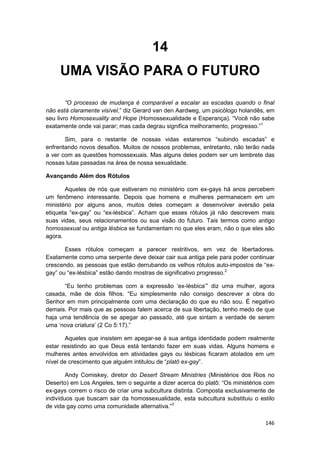 14
     UMA VISÃO PARA O FUTURO

        “O processo de mudança é comparável a escalar as escadas quando o final
não está claramente visível,” diz Gerard van den Aardweg, um psicólogo holandês, em
seu livro Homosexuality and Hope (Homossexualidade e Esperança). “Você não sabe
exatamente onde vai parar; mas cada degrau significa melhoramento, progresso.”1

       Sim, para o restante de nossas vidas estaremos “subindo escadas” e
enfrentando novos desafios. Muitos de nossos problemas, entretanto, não terão nada
a ver com as questões homossexuais. Mas alguns deles podem ser um lembrete das
nossas lutas passadas na área de nossa sexualidade.

Avançando Além dos Rótulos

       Aqueles de nós que estiveram no ministério com ex-gays há anos percebem
um fenômeno interessante. Depois que homens e mulheres permanecem em um
ministério por alguns anos, muitos deles começam a desenvolver aversão pela
etiqueta “ex-gay” ou “ex-lésbica”. Acham que esses rótulos já não descrevem mais
suas vidas, seus relacionamentos ou sua visão do futuro. Tais termos como antigo
homossexual ou antiga lésbica se fundamentam no que eles eram, não o que eles são
agora.

       Esses rótulos começam a parecer restritivos, em vez de libertadores.
Exatamente como uma serpente deve deixar cair sua antiga pele para poder continuar
crescendo, as pessoas que estão derrubando os velhos rótulos auto-impostos de “ex-
gay” ou “ex-lésbica” estão dando mostras de significativo progresso.2

      “Eu tenho problemas com a expressão ‘ex-lésbica’” diz uma mulher, agora
casada, mãe de dois filhos. “Eu simplesmente não consigo descrever a obra do
Senhor em mim principalmente com uma declaração do que eu não sou. É negativo
demais. Por mais que as pessoas falem acerca de sua libertação, tenho medo de que
haja uma tendência de se apegar ao passado, até que sintam a verdade de serem
uma ‘nova criatura’ (2 Co 5:17).”

       Aqueles que insistem em apegar-se à sua antiga identidade podem realmente
estar resistindo ao que Deus está tentando fazer em suas vidas. Alguns homens e
mulheres antes envolvidos em atividades gays ou lésbicas ficaram atolados em um
nível de crescimento que alguém intitulou de “platô ex-gay”.

        Andy Comiskey, diretor do Desert Stream Ministries (Ministérios dos Rios no
Deserto) em Los Angeles, tem o seguinte a dizer acerca do platô: “Os ministérios com
ex-gays correm o risco de criar uma subcultura distinta. Composta exclusivamente de
indivíduos que buscam sair da homossexualidade, esta subcultura substituiu o estilo
de vida gay como uma comunidade alternativa.”3

                                                                                146
 