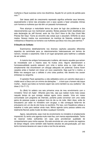 mulheres e fiquei surpresa como nos divertimos. Aquele foi um ponto de partida para
mim.”5

       Sair desse platô de crescimento represado significa enfrentar seus temores,
especialmente o temor das amizades com o sexo oposto e fazer amizades íntimas
com homens e mulheres que não têm um passado homossexual.

       Para alcançar a maturidade temos de parar de fugir dos problemas e dos
relacionamentos que nos mantiveram parados. Muitas pessoas foram desafiadas por
esta declaração de Jeff Konrad, autor de You Don't Have to Be Gay (Você Não
Precisa Ser Gay): “Corra ao encontro das coisas que o assustam. Enfrente os seus
medos. Nossos medos nos acorrentaram às mentiras de Satanás, evitando que
vivêssemos e fôssemos os homens e as mulheres que Deus nos criou para sermos.”6

O Desafio do Celibato

       Examinamos detalhadamente nos diversos capítulos passados diferentes
aspectos da caminhada para os relacionamentos heterossexuais em termos de
namoro, noivado e casamento. Este é um lugar apropriado para reafirmar a validade
de ser solteiro.

       A maioria dos antigos homossexuais é solteira, até mesmo aqueles que saíram
da imoralidade com o mesmo sexo há muitos anos. Alguns abandonaram a
homossexualidade quando estavam com vinte e tantos anos ou mais velhos e
simplesmente não encontraram um cônjuge adequado em potencial. Outros foram
casados antes e hesitam em iniciar um novo casamento. Seja qual for o motivo, a
Bíblia nos assegura que o celibato é uma coisa positiva; não deveria nos causar
embaraço ou vergonha.

        O apóstolo Paulo apresentou a vida celibatária como um caminho ideal para o
cristão servir a Deus com um mínimo de distrações. “... é bom que o homem não toque
mulher... Quero que todos os homens sejam tais como também eu sou (solteiro);” ele
disse (1 Co 7:1,7).

       Eu (Bob) fui solteiro nos seis primeiros anos de meu envolvimento com o
ministério “Amor em Ação”. Olhando para trás, vejo que realizei muito mais coisas
naquele tempo do que consigo realizar agora como casado. Vivia em nossa
comunidade com programa de internato, portanto podia conversar com uma vasta
gama de pessoas quase a qualquer hora do dia ou da noite. Além disso, ardia de
entusiasmo por estar no ministério com ex-gays, e não conseguia fartar-me de
entusiasmo em um dia de oito horas no escritório. Por isso, com freqüência voltava a
trabalhar à noite para realizar ainda mais. Minha agenda como pessoa solteira era
totalmente flexível; podia mudar de idéia a qualquer momento.

       Agora, naturalmente, esse nível de envolvimento no ministério é simplesmente
impossível. Eu tenho uma agenda muito mais fixa, com menos espontaneidade. Tenho
de reservar noites suficientes em casa para providenciar qualidade de
companheirismo para minha esposa. Ela está envolvida em uma carreira de negócios
de tempo integral, como também está fazendo estudos de pós-graduação, por isso
tenho inúmeros deveres em casa à noite e nos fins de semana.

                                                                                148
 