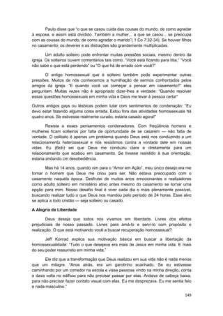 Paulo disse que “o que se casou cuida das cousas do mundo, de como agradar
à esposa, e assim está dividido. Também a mulher... a que se casou... se preocupa
com as cousas do mundo, de como agradar o marido”( 1 Co 7:32-34). Se houver filhos
no casamento, os deveres e as distrações são grandemente multiplicadas.

        Um adulto solteiro pode enfrentar muitas pressões sociais, mesmo dentro da
igreja. Os solteiros ouvem comentários tais como, “Você está ficando para titia,” “Você
não sabe o que está perdendo” ou “O que há de errado com você?”

       O antigo homossexual que é solteiro também pode experimentar outras
pressões. Muitos de nós conhecemos a humilhação de sermos confrontados pelos
amigos da igreja. “E quando você vai começar a pensar em casamento?” eles
perguntam. Muitas vezes não é apropriado dizer-lhes a verdade: “Quando resolver
essas questões homossexuais em minha vida e Deus me levar à pessoa certa!”

Outros antigos gays ou lésbicas podem lutar com sentimentos de condenação: “Eu
devo estar fazendo alguma coisa errada. Estou fora das atividades homossexuais há
quatro anos. Se estivesse realmente curado, estaria casado agora!”

        Resista a esses pensamentos condenadores. Com freqüência homens e
mulheres ficam solteiros por falta de oportunidade de se casarem — não falta de
vontade. O celibato é apenas um problema quando Deus está nos conduzindo a um
relacionamento heterossexual e nós resistimos contra a vontade dele em nossas
vidas. Eu (Bob) sei que Deus me conduziu clara e diretamente para um
relacionamento que acabou em casamento. Se tivesse resistido à sua orientação,
estaria andando cm desobediência.

        Mas há 14 anos, quando vim para o “Amor em Ação”, meu único desejo era me
tornar o homem que Deus me criou para ser. Não estava preocupado com o
casamento naquela época. Desfrutei de muitos anos emocionantes e realizadores
como adulto solteiro em ministério ativo antes mesmo do casamento se tornar uma
opção para mim. Nosso desafio final é viver cada dia o mais plenamente possível,
buscando realizar tudo o que Deus nos mandou pelo período de 24 horas. Esse alvo
se aplica a todo cristão — seja solteiro ou casado.

A Alegria da Liberdade

        Deus deseja que todos nós vivamos em liberdade. Livres dos efeitos
prejudiciais de nosso passado. Livres para amá-lo e servi-lo com propósito e
realização. O que está motivando você a buscar recuperação homossexual?

       Jeff Konrad explica sua motivação básica em buscar a libertação da
homossexualidade: “Tudo o que desejava era mais de Jesus em minha vida. E mais
do seu poder ressurreto em minha vida.”

       Ele diz que a transformação que Deus realizou em sua vida não é nada menos
que um milagre. “Anos atrás, era um garotinho acanhado. Se eu estivesse
caminhando por um corredor na escola e visse pessoas vindo na minha direção, corria
e dava volta no edifício para não precisar passar por elas. Andava de cabeça baixa,
para não precisar fazer contato visual com elas. Eu me desprezava. Eu me sentia feio
e nada masculino.”

                                                                                   149
 
