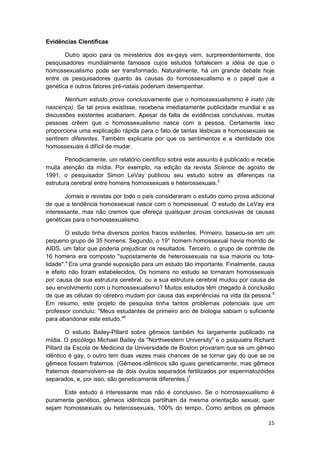 Evidências Científicas

       Outro apoio para os ministérios dos ex-gays vem, surpreendentemente, dos
pesquisadores mundialmente famosos cujos estudos fortalecem a idéia de que o
homossexualismo pode ser transformado. Naturalmente, há um grande debate hoje
entre os pesquisadores quanto às causas do homossexualismo e o papel que a
genética e outros fatores pré-natais poderiam desempenhar.

       Nenhum estudo prova conclusivamente que o homossexualismmo é inato (de
nascença). Se tal prova existisse, receberia imediatamente publicidade mundial e as
discussões existentes acabariam. Apesar da falta de evidências conclusivas, muitas
pessoas crêem que o homossexualismo nasce com a pessoa. Certamente isso
proporciona uma explicação rápida para o fato de tantas lésbicas e homossexuais se
sentirem diferentes. Também explicaria por que os sentimentos e a identidade dos
homossexuais é difícil de mudar.

       Periodicamente, um relatório científico sobre este assunto é publicado e recebe
muita atenção da mídia. Por exemplo, na edição da revista Science de agosto de
1991, o pesquisador Simon LeVay publicou seu estudo sobre as diferenças na
estrutura cerebral entre homens homossexuais e heterossexuais.3

       Jornais e revistas por todo o país consideraram o estudo como prova adicional
de que a tendência homossexual nasce com o homossexual. O estudo de LeVay era
interessante, mas não cremos que ofereça quaisquer provas conclusivas de causas
genéticas para o homossexualismo.

        O estudo tinha diversos pontos fracos evidentes. Primeiro, baseou-se em um
pequeno grupo de 35 homens. Segundo, o 19° homem homossexual havia morrido de
AIDS, um fator que poderia prejudicar os resultados. Terceiro, o grupo de controle de
16 homens era composto "supostamente de heterossexuais na sua maioria ou tota-
lidade".4 Era uma grande suposição para um estudo tão importante. Finalmente, causa
e efeito não foram estabelecidos. Os homens no estudo se tornaram homossexuais
por causa de sua estrutura cerebral, ou a sua estrutura cerebral mudou por causa de
seu envolvimento com o homossexualismo? Muitos estudos têm chegado à conclusão
de que as células do cérebro mudam por causa das experiências na vida da pessoa.5
Em resumo, este projeto de pesquisa tinha tantos problemas potenciais que um
professor concluiu: "Meus estudantes de primeiro ano de biologia sabiam o suficiente
para abandonar este estudo."6

        O estudo Bailey-Pillard sobre gêmeos também foi largamente publicado na
mídia. O psicólogo Michael Bailey da "Northwestern University" e o psiquiatra Richard
Pillard da Escola de Medicina da Universidade de Boston provaram que se um gêmeo
idêntico é gay, o outro tem duas vezes mais chances de se tornar gay do que se os
gêmeos fossem fraternos. (Gêmeos idênticos são iguais geneticamente; mas gêmeos
fraternos desenvolvem-se de dois óvulos separados fertilizados por espermatozóides
separados, e, por isso, são geneticamente diferentes.)7

      Este estudo é interessante mas não é conclusivo. Se o homossexualismo é
puramente genético, gêmeos idênticos partilham da mesma orientação sexual, quer
sejam homossexuais ou heterossexuais, 100% do tempo. Como ambos os gêmeos

                                                                                   15
 