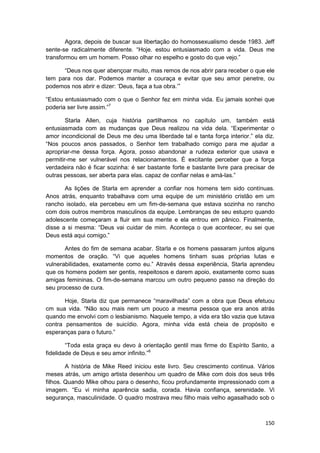 Agora, depois de buscar sua libertação do homossexualismo desde 1983. Jeff
sente-se radicalmente diferente. “Hoje. estou entusiasmado com a vida. Deus me
transformou em um homem. Posso olhar no espelho e gosto do que vejo.”

      “Deus nos quer abençoar muito, mas remos de nos abrir para receber o que ele
tem para nos dar. Podemos manter a couraça e evitar que seu amor penetre, ou
podemos nos abrir e dizer: ‘Deus, faça a tua obra.’”

“Estou entusiasmado com o que o Senhor fez em minha vida. Eu jamais sonhei que
poderia ser livre assim.”7

        Starla Allen, cuja história partilhamos no capítulo um, também está
entusiasmada com as mudanças que Deus realizou na vida dela. “Experimentar o
amor incondicional de Deus me deu uma liberdade tal e tanta força interior.” ela diz.
“Nos poucos anos passados, o Senhor tem trabalhado comigo para me ajudar a
apropriar-me dessa força. Agora, posso abandonar a rudeza exterior que usava e
permitir-me ser vulnerável nos relacionamentos. É excitante perceber que a força
verdadeira não é ficar sozinha: é ser bastante forte e bastante livre para precisar de
outras pessoas, ser aberta para elas. capaz de confiar nelas e amá-las.”

       As lições de Starla em aprender a confiar nos homens tem sido contínuas.
Anos atrás, enquanto trabalhava com uma equipe de um ministério cristão em um
rancho isolado, ela percebeu em um fim-de-semana que estava sozinha no rancho
com dois outros membros masculinos da equipe. Lembranças de seu estupro quando
adolescente começaram a fluir em sua mente e ela entrou em pânico. Finalmente,
disse a si mesma: “Deus vai cuidar de mim. Aconteça o que acontecer, eu sei que
Deus está aqui comigo.”

       Antes do fim de semana acabar. Starla e os homens passaram juntos alguns
momentos de oração. “Vi que aqueles homens tinham suas próprias lutas e
vulnerabilidades, exatamente como eu.” Através dessa experiência, Starla aprendeu
que os homens podem ser gentis, respeitosos e darem apoio, exatamente como suas
amigas femininas. O fim-de-semana marcou um outro pequeno passo na direção do
seu processo de cura.

       Hoje, Starla diz que permanece “maravilhada” com a obra que Deus efetuou
cm sua vida. “Não sou mais nem um pouco a mesma pessoa que era anos atrás
quando me envolvi com o lesbianismo. Naquele tempo, a vida era tão vazia que lutava
contra pensamentos de suicídio. Agora, minha vida está cheia de propósito e
esperanças para o futuro.”

        “Toda esta graça eu devo à orientação gentil mas firme do Espírito Santo, a
fidelidade de Deus e seu amor infinito.”8

        A história de Mike Reed iniciou este livro. Seu crescimento continua. Vários
meses atrás, um amigo artista desenhou um quadro de Mike com dois dos seus três
filhos. Quando Mike olhou para o desenho, ficou profundamente impressionado com a
imagem. “Eu vi minha aparência sadia, corada. Havia confiança, serenidade. Vi
segurança, masculinidade. O quadro mostrava meu filho mais velho agasalhado sob o



                                                                                  150
 