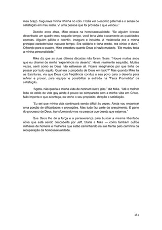 meu braço. Segurava minha filhinha no colo. Podia ver o espírito paternal e o senso de
satisfação em meu rosto. Vi uma pessoa que foi provada e que venceu.”

       Dezoito anos atrás, Mike estava na homossexualidade. “Se alguém tivesse
desenhado um quadro meu naquele tempo, você teria visto exatamente as qualidades
opostas. Alguém pálido e doentio, inseguro e inquieto. A melancolia era a minha
principal característica naquele tempo. Era solitário e tinha medo, era cínico e duro.”
Olhando para o quadro, Mike percebeu quanto Deus o havia mudado. “Ele mudou toda
a minha personalidade.”

        Mike diz que as duas últimas décadas não foram fáceis. “Houve muitos anos
que eu chamei de minha ‘experiência no deserto’. Havia realmente sequidão. Muitas
vezes, senti como se Deus não estivesse ali. Ficava imaginando por que tinha de
passar por tudo aquilo. Qual era o propósito de Deus em tudo?” Mas quando Mike lia
as Escrituras, via que Deus com freqüência conduz o seu povo para o deserto para
refinar e provar, para equipar e possibilitar a entrada na “Terra Prometida” da
satisfação.

       “Agora, não queria a minha vida de nenhum outro jeito,” diz Mike. “Até o melhor
lado do estilo de vida gay ainda é pouco se comparado com a minha vida em Cristo.
Não importa o que aconteça, eu tenho o seu propósito, direção e satisfação.

       “Eu sei que minha vida continuará sendo difícil às vezes. Ainda vou encontrar
uma porção de dificuldades e provações. Mas tudo faz parte do crescimento. É parte
do processo de Deus, transformando-nos na pessoa que deseja que sejamos.”

       Que Deus lhe dê a força e a perseverança para buscar a mesma liberdade
nova que está sendo descoberta por Jeff, Starla e Mike — como também outros
milhares de homens e mulheres que estão caminhando na sua frente pelo caminho da
recuperação da homossexualidade.




                                                                                   151
 