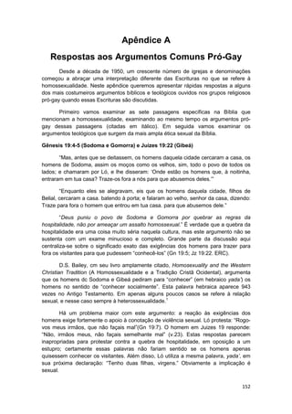 Apêndice A
   Respostas aos Argumentos Comuns Pró-Gay
       Desde a década de 1950, um crescente número de igrejas e denominações
começou a abraçar uma interpretação diferente das Escrituras no que se refere à
homossexualidade. Neste apêndice queremos apresentar rápidas respostas a alguns
dos mais costumeiros argumentos bíblicos e teológicos ouvidos nos grupos religiosos
pró-gay quando essas Escrituras são discutidas.

      Primeiro vamos examinar as sete passagens específicas na Bíblia que
mencionam a homossexualidade, examinando ao mesmo tempo os argumentos pró-
gay dessas passagens (citadas em itálico). Em seguida vamos examinar os
argumentos teológicos que surgem da mais ampla ética sexual da Bíblia.

Gênesis 19:4-5 (Sodoma e Gomorra) e Juízes 19:22 (Gibeá)

       “Mas, antes que se deitassem, os homens daquela cidade cercaram a casa, os
homens de Sodoma, assim os moços como os velhos, sim, todo o povo de todos os
lados; e chamaram por Ló, e lhe disseram: ‘Onde estão os homens que, à noitinha,
entraram em tua casa? Traze-os fora a nós para que abusemos deles.’”

        “Enquanto eles se alegravam, eis que os homens daquela cidade, filhos de
Belial, cercaram a casa. batendo à porta; e falaram ao velho, senhor da casa, dizendo:
Traze para fora o homem que entrou em tua casa. para que abusemos dele.”

        “Deus puniu o povo de Sodoma e Gomorra por quebrar as regras da
hospitalidade, não por ameaçar um assalto homossexual.” É verdade que a quebra da
hospitalidade era uma coisa muito séria naquela cultura, mas este argumento não se
sustenta com um exame minucioso e completo. Grande parte da discussão aqui
centraliza-se sobre o significado exato das exigências dos homens para trazer para
fora os visitantes para que pudessem “conhecê-los” (Gn 19:5; Jz 19:22. ERC).

        D.S. Bailey, cm seu livro amplamente citado, Homosexuality and the Western
Christian Tradition (A Homossexualidade e a Tradição Cristã Ocidental), argumenta
que os homens dc Sodoma e Gibeá pediram para “conhecer” (em hebraico yada’) os
homens no sentido de “conhecer socialmente”. Esta palavra hebraica aparece 943
vezes no Antigo Testamento. Em apenas alguns poucos casos se refere à relação
sexual, e nesse caso sempre à heterossexualidade.1

        Há um problema maior com este argumento: a reação às exigências dos
homens exige fortemente o apoio à conotação de violência sexual. Ló protesta: “Rogo-
vos meus irmãos, que não façais mal”(Gn 19:7). O homem em Juizes 19 responde:
“Não, irmãos meus, não façais semelhante mal” (v.23). Estas respostas parecem
inapropriadas para protestar contra a quebra de hospitalidade, em oposição a um
estupro; certamente essas palavras não fariam sentido se os homens apenas
quisessem conhecer os visitantes. Além disso, Ló utiliza a mesma palavra, yada’, em
sua próxima declaração: “Tenho duas filhas, virgens.” Obviamente a implicação é
sexual.

                                                                                  152
 