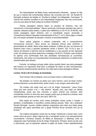 “As interpretações de Bailey foram extremamente influentes... apesar do fato
de que a maioria dos comentaristas bíblicos não concorde com ele,” diz Ronald M.
Springett, professor de religião no “Southerns College” de Collegedale, Tennessee. “A
maioria dos mestres considera a sua interpretação engenhosa mas não convincente,
uma vez que deixa de fazer justiça ao contexto imediato.”2

       “Outras passagens bíblicas listam os pecados de Sodoma, mas não
mencionam a homossexualidade.” Alguns versículos mencionam pecados tais como a
soberba, desprezo pelos pobres, e apoio aos malfeitores (Jr 23:14; Ez 16:49-50), mas
outras passagens ligam Sodoma com a imoralidade sexual, perversão e
“procedimento libertino daqueles insubordinados”(2 Pe 2:7: Jd 7). Deus julgou a cidade
por uma ampla variedade de pecados, inclusive a homossexualidade.

       “Deus estava julgando o estupro pretendido, não o comportamento
homossexual amoroso”. Deus enviou os visitantes divinos para confirmar a
perversidade da cidade. Muito antes deste incidente, a Bíblia diz que “os homens de
Sodoma eram maus e grandes pecadores contra o Senhor” (Gn 13:13) e que “o
clamor de Sodoma e Gomorra tem-se multiplicado e o seu pecado se tem agravado
muito” de maneira que Deus determinou investigar (18:20-21). Portanto, este incidente
foi apenas uma confirmação final das atividades homossexuais já ocorrentes.
Certamente, nem todos os comportamentos homossexuais anteriores na cidade foram
caracterizados pelo estupro.

       Contudo, os teólogos pró-gay estão certos quando dizem que esta passagem
não fornece um argumento forte para a proibição de todos os atos homossexuais.
Para maiores esclarecimentos devemos nos voltar para outras passagens bíblicas.

Levítico 18:22 e 20:13 (Código de Santidade)

       “Com homem não te deitarás, como se fosse mulher; é abominação.”

      “Se também um homem se deitar com outro homem, como se fosse mulher,
ambos praticaram cousa abominável; serão mortos; o seu sangue cairá sobre eles.”

       “Os cristãos não estão mais sob a lei do Antigo Testamento.” Jesus Cristo
disse que veio cumprir a lei — não aboli-la. “Aquele, pois. que violar um destes
mandamentos, posto que dos menores, e assim ensinar aos homens, será
considerado mínimo no reino dos céus; aquele, porém que os observar e ensinar, esse
será considerado grande no reino dos céus” (Mt 5:19).

        Esta seção de Levítico inclui outras proibições morais contra o incesto, o
adultério, a bestialidade, a necrofilia e outras práticas sexuais. “Mas,” diz o professor
Ronald Springett, “poucos cristãos estariam preparados para dizer que todas essas
atividades são agora permitidas por a Igreja Primitiva ter-se tornando livre da lei
levítica.”3

       “Os cristãos transgridem outras leis do Antigo Testamento o tempo todo, como
comer carne de porco. Seguir algumas leis e transgredir outras é ser grosseiramente
inconsistente.” Inúmeros mestres da Bíblia já destacaram a diferença entre as
categorias mais importantes da lei do Antigo Testamento. Primeiro, temos as leis civis
e cerimoniais, que se aplicavam apenas à nação de Israel. Foram especificamente

                                                                                     153
 