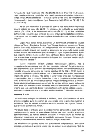 revogadas no Novo Testamento (Mc 7:19; Ef 2:15; Hb 7:18; 8:13; 10:8-10). Segundo,
havia mandamentos que constituíam a lei moral, que não era limitada a determinado
tempo e lugar. Muitas dessas leis — inclusive aquela que se aplica ao comportamento
homossexual — foram repetidas no Novo Testamento (Mt 5:27-30; Mc 7:21-23; 1 Co
5:1; 6:9-10,18).

       As leis civis referiam-se a questões tais como a vida diária: tomar emprestada
alguma cabeça de gado (Êx 22:10-14), princípios de restituição de propriedade
perdida (Êx 22:7-9), e dar testemunho no tribunal (Êx 23:1-3). As leis cerimoniais
definiam atos ou eventos que tomavam a pessoa impura para propósitos cerimoniais,
como mexer com um morto, ter hemorragia ou emissão do corpo, ou comer alimento
impuro.4

        Depois havia as leis morais. Eis como o Dr. John Oswalt, professor de estudos
bíblicos no “Asbury Theological Seminary” em Wilmore, Kentucky, os descreve: “Essas
ofensas não estão relacionadas ao comportamento civil ou cerimonial. Elas não
tornavam ninguém impuro nem exigiam o pagamento de uma multa. Antes, essas
atitudes erradas são erradas em qualquer tempo ou lugar. Sugerir que essas ações.
que exigiam a pena de morte, não têm maior significado do que comer carne de porco,
que apenas deixa a pessoa cerimonialmente impura, traz uma séria desinformação
das declarações bíblicas.”5

        “Esses versículos proíbem práticas homossexuais idólatras, não o
comportamento homossexual que não tem conotação religiosa.” Semelhantemente,
este argumento diz que a presença de homens prostitutos na terra era condenada; sua
remoção era aceita como sinal de reforma espiritual (1 Rs 14:24; 22:46). Assim a
proibição divina contra práticas sexuais com o mesmo sexo, eles dizem, falam desse
julgamento contra a idolatria, não contra o amor físico entre dois homossexuais
comprometidos. Mas o contexto dessas leis contra o comportamento homossexual
inclui a condenação da relação sexual com as relações consangüíneas e o adultério.
Esses relacionamentos poderiam ser em tudo tão ternos e afetivos quanto os laços de
amor entre dois homens e duas mulheres. Mas são estritamente proibidos — não
importa qual seja o contexto. Esses versículos falam contra certas práticas sexuais —
inclusive a homossexualidade — em todas as circunstâncias. O banimento é absoluto.

Romanos 1:24-27

“Por isso Deus entregou tais homens à imundícia, pelas concupiscências de seus
próprios corações, pura desonrarem os seus corpos entre si; pois eles mudaram a
verdade de Deus em mentira, adorando e servindo a criatura, em lugar do Criador, o
qual é bendito eternamente. Amém.”

“Por causa disso os entregou Deus a paixões infames; porque até as suas mulheres
mudaram o modo natural de suas relações íntimas, por outro contrário à natureza;
semelhantemente, os homens também, deixando o contato natural da mulher, se
inflamaram mutuamente em sua sensualidade, cometendo torpeza, homens com
homens, e recebendo em si mesmos a merecida punição do seu erro.”

“As declarações do apóstolo Paulo são ‘culturalmente comprometidas’. Elas foram
dirigidas aos judeus do primeiro século: não se aplicam a nós atualmente.” Sob tal

                                                                                 154
 