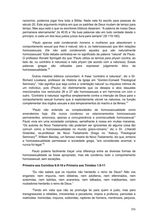 raciocínio, podemos jogar fora toda a Bíblia. Nada nela foi escrito para pessoas do
século 20. Este argumento implica em que os padrões de Deus mudam de tempo para
tempo. Mas aqui está o que os escritores bíblicos disseram: “A palavra de nosso Deus
permanece eternamente” (Is 40:8) e “As tuas palavras são em tudo verdade desde o
princípio, e cada um dos teus justos juízos dura para sempre” (SI 119:160),

       “Paulo apenas está condenando homens e mulheres que abandonam o
comportamento sexual que lhes é natural, isto é, os heterossexuais que têm relações
homossexuais. Ele não está condenando aqueles que são naturalmente
homossexuais” Este debate centraliza-se no significado da palavra “natural” de Paulo.
O professor Ronald Springett diz que “Paulo utiliza os termos para physin (contra, ao
lado de, ou contrário à natureza) e kata physin (de acordo com a natureza). Essas
palavras gregas são utilizadas para expressar julgamento ético da
homossexualidade.”6

        Outros mestres bíblicos concordam. A frase “contrário à natureza”, diz o Dr.
Richard Lovelace, professor de História da Igreja em “Gordon-Conwell Theological
Seminary”, “não significa que seja contra a ‘orientação natural’ ou impulsos íntimos de
um indivíduo, pois (Paulo) diz distintamente que os desejos e atos daqueles
mencionados nos versículos 26 e 27 são homossexuais e em harmonia um com o
outro. ‘Contrário à natureza’ significa simplesmente contra a intenção de Deus para o
comportamento sexual humano que é explicitamente visível na natureza, na função
complementar dos órgãos sexuais e dos temperamentos do macho e da fêmea.”7

       “Paulo não entendia as complexidades da homossexualidade como
emendemos hoje. Ele nunca condenou os relacionamentos homossexuais
permanentes, amorosos, apenas a concupiscência e promiscuidade homossexual.”
Paulo vivia em uma sociedade complexa, semelhante à nossa em muitas maneiras.
“Os autores do Novo Testamento não poderiam ser ignorantes de alguma coisa tão
comum como a homossexualidade no mundo greco-romano,” diz o Dr. J.Harold
Greenlee, ex-professor de Novo Testamento Grego no “Asbury Theological
Seminary”8. William Barclay, um famoso mestre do Novo Testamento, diz que, embora
a homossexualidade permeasse a sociedade grega, “era considerada anormal, e
nunca foi legal.”9

     Paulo poderia facilmente traçar uma diferença entre as diversas formas de
homossexualidade se fosse apropriado, mas ele condenou todo o comportamento
homossexual, sem exceções.

Primeira aos Coríntios 6:9-10 e Primeira aos Timóteo 1:9-11

      “Ou não sabeis que os injustos não herdarão o reino de Deus? Não vos
enganeis: nem impuros, nem idólatras, nem adúlteros, nem efeminados, nem
sodomitas, nem ladrões, nem avarentos, nem bêbados, nem maldizentes, nem
roubadores herdarão o reino de Deus.”

       “Tendo em vista que não se promulga lei para quem é justo, mas para
transgressores e rebeldes, irreverentes e pecadores, ímpios e profanos, parricidas e
matricidas. homicidas, impuros, sodomitas, raptores de homens, mentirosos, perjuros,


                                                                                   155
 