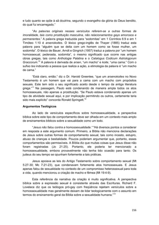 e ludo quanto se opõe à sã doutrina, segundo o evangelho da glória do Deus bendito,
do qual fui encarregado.”

        “As palavras originais nesses versículos referem-se a outras formas de
imoralidade, tais como prostituição masculina, não relacionamentos gays amorosos e
permanentes.” A palavra grega traduzida para “sodomitas” em 1 Coríntios 6:9 e em 1
Timóteo 1:10 é arsenokoites. O léxico grego-inglês de Thayer (1885) traduz esta
palavra para “alguém que se deita com um homem como se fosse mulher, um
sodomita”. O léxico de Bauer, Arndt e Gingrich (1957) traduz a palavra por “um homem
homossexual, pederasta, sodomita”, o mesmo significado que ocorre nas antigas
obras gregas, tais como Anthologia Palatina e o Catalogus Codicum Astrologorum
Graccorum.10 A palavra é derivada de arsen, “um macho” e koite, “uma cama.” Com o
sufixo tes indicando a pessoa que realiza a ação, a etimologia da palavra é “um macho
de cama.”

       “Está claro, então.” diz o Dr. Harold Greenlee, “que um arsenokoites no Novo
Testamento é um homem que vai para a cama com um macho com propósitos
sexuais. Este tem sido o seu significado aceito desde o tempo da antiga literatura
grega.”11 Na passagem, Paulo está condenando de maneira ampla todos os atos
homossexuais, não apenas a prostituição. “Se Paulo estava condenando apenas um
tipo de atividade sexual aqui, e por implicação permitindo os outros, certamente teria
sido mais explícito” concorda Ronald Springett.12

Argumentos Teológicos

        Ao lado de versículos específicos sobre homossexualidade, a perspectiva
bíblica sobre este tipo de comportamento deve ser olhada em um contexto mais amplo
de ensinamentos bíblicos sobre a sexualidade como um todo.

       “Jesus não falou contra a homossexualidade.” “Há diversos pontos a considerar
em resposta a este argumento comum. Primeiro, a Bíblia não menciona declarações
de Jesus sobre outras formas de comportamento sexual, tais como incesto, estupro,
abuso de crianças e bestialidade. Poucos poderiam argumentar que, portanto, esses
comportamentos são permissíveis. A Bíblia diz que muitas coisas que Jesus disse não
foram registradas (Jo 21:25). Portanto, ele poderia ter mencionado a
homossexualidade, embora provavelmente não tenha tido ocasião para tanto. Os
judeus do seu tempo se opunham fortemente a tais práticas.

        Jesus apoiava as leis do Antigo Testamento sobre comportamento sexual (Mt
5:27-30; Mc 7:21-23), que condenavam fortemente atos homossexuais. E Jesus
apenas falou de sexualidade no contexto de um compromisso heterossexual para toda
a vida, quando mencionou a criação de macho e fêmea (Mt 19:4-9).

        Esta referência da narrativa da criação é muito significativa. A perspectiva
bíblica sobre a expressão sexual é consistente através das Escrituras. Richard F.
Lovelace diz que os teólogos pró-gay com freqüência rejeitam versículos sobre a
homossexualidade mas geralmente deixam de lidar teologicamente com o assunto em
termos do ensinamento geral da Bíblia sobre a sexualidade humana.”13




                                                                                  156
 