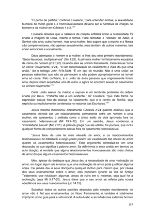 “O ponto de partida,” continua Lovelace, “para entender ambas, a sexualidade
humana de modo geral e a homossexualidade deveria ser a narrativa da criação do
homem e da mulher em Gênesis 1 e 2.”14

       Lovelace observa que a narrativa da criação enfatiza como a humanidade foi
criada à imagem de Deus, macho e fêmea. Para remediar a “solidão” de Adão, o
Senhor não criou outro homem, mas uma mulher. Isto sugere que o macho e a fêmea
são complementares, não apenas sexualmente, mas também de outras maneiras, tais
como emocional e socialmente.

       Deus abençoou o homem e a mulher, e lhes deu este primeiro mandamento:
“Sede fecundos, multiplicai-vos” (Gn 1:28). A primeira mulher foi fisicamente esculpida
da carne do homem (2:21,22). Quando eles se uniram fisicamente, tornaram-se “uma
só carne” novamente (2:24). “O ato heterossexual no casamento é mais do que uma
união,” diz o teólogo John R.W.Stott. “É um tipo de reunião. Não é uma união de
pessoas estranhas que não se pertencem e não podem apropriadamente se tornar
uma só carne. Pelo contrário, é a união de duas pessoas que originalmente foram
uma, depois foram separadas uma da outra, e agora no encontro sexual do casamento
se uniram novamente.”15

        Cada união sexual de marido e esposa é um lembrete poderoso da ordem
criada por Deus. “Portanto não é um acidente,” diz Lovelace, “que toda forma de
expressão sexual fora da aliança do casamento, que é o centro da família, seja
explícita ou implicitamente condenada no restante das Escrituras.”16

        Jesus mesmo mencionou diretamente Gênesis 2:24 quando ensinou que o
casamento deveria ser um relacionamento permanente entre um homem e uma
mulher; ele apresentou o celibato como o único estilo de vida aprovado fora do
casamento heterossexual (Mt 19:4-12). Em um sermão, Jesus condenou a
“imoralidade sexual” (Mc 7:21). A palavra grega que ele utilizou foi porneia, que inclui
qualquer forma de comportamento sexual fora do casamento heterossexual.

       “Jesus falou de uma lei mais elevada de amor, e os relacionamentos
homossexuais de fidelidade a longo prazo podem ser exatamente tão cheios de amor
quanto os casamentos heterossexuais.” Este argumento centraliza-se em uma
discussão do que significa a palavra amor. Se definirmos o amor cristão em termos de
auto doação, é verdade que alguns relacionamentos homossexuais são mais cheios
de amor do que alguns casamentos heterossexuais.

       Mas, apesar do destaque que Jesus deu à necessidade de uma motivação de
amor, em lugar algum ele ensinou que uma motivação de amor pode justificar alguma
coisa. Ele jamais deu a seus discípulos qualquer motivo para crerem que, por causa
dos seus ensinamentos sobre o amor, eles poderiam ignorar as leis do Antigo
Testamento que rotulavam algumas coisas de ruins em si mesmas, seja qual for a
motivação (veja Mt 5:17-20). Jesus disse que o seu amor se refletia pela nossa
obediência aos seus mandamentos (Jo 14.15).

      Substituir todos os outros padrões absolutos pelo simples mandamento de
amar não é fiel aos ensinamentos do Novo Testamento, e também é totalmente
impróprio como guia para a vida moral. A auto-ilusão e as influências externas borram

                                                                                    157
 