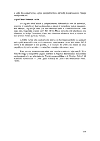 a visão de qualquer um às vezes, especialmente no contexto da expressão de nossos
desejos sexuais.

Alguns Pensamentos Finais

        Se alguém tenta apoiar o comportamento homossexual com as Escrituras,
examine o versículo em diversas traduções, e estude o contexto de toda a passagem.
Por exemplo, alguém já disse que este versículo apóia a homossexualidade: “Não
seja, pois, vituperado o vosso bem” (Rm 14:16). Mas o contexto está falando das leis
dietéticas do Antigo Testamento. Paulo está discutindo alimentos puros e impuros —
não práticas morais puras ou impuras.

       A Bíblia nunca fala positivamente acerca da homossexualidade ou qualquer
outra prática sexual fora de um compromisso heterossexual para a vida inteira. Difícil
como é de obedecer a este padrão, é a vocação de Cristo para todos os seus
seguidores, inclusive aqueles com atrações e desejos pelo mesmo sexo.

       Para estudos suplementares sobre este importante assunto, veja a seção "Pro-
Gay Theology" (Teologia Pró-Gay) do apêndice B. Algumas das respostas às questões
neste apêndice foram adaptadas de The Homossexual Way — A Christian Option? (O
Caminho Homosexual — Uma Opção Cristã?) de David Field (InterVarsity Press.
1979).




                                                                                  158
 