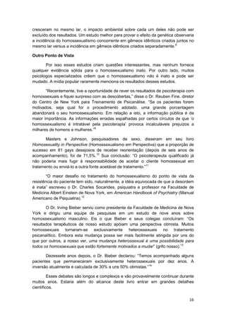 cresceram no mesmo lar, o impacto ambiental sobre cada um deles não pode ser
excluído dos resultados. Um estudo melhor para provar o efeito da genética observaria
a incidência do homossexualismo concorrente em gêmeos idênticos criados juntos no
mesmo lar versus a incidência em gêmeos idênticos criados separadamente.8

Outro Ponto de Vista

       Por isso esses estudos criam questões interessantes, mas nenhum fornece
qualquer evidência sólida para o homossexualismo inato. Por outro lado, muitos
psicólogos especializados crêem que o homossexualismo não é inato e pode ser
mudado. A mídia popular raramente menciona os resultados desses estudos.

       “Recentemente, tive a oportunidade de rever os resultados de psicoterapia com
homossexuais e fiquei surpreso com as descobertas,” disse o Dr. Reuben Fine. diretor
do Centro de New York para Treinamento de Psicanálise. “Se os pacientes forem
motivados, seja qual for o procedimento adotado. uma grande porcentagem
abandonará o seu homossexualismo. Em relação a isto, a informação pública é da
maior importância. As informações erradas espalhadas por certos círculos de que ‘o
homossexualismo é intratável pela psicoterapia’ provoca incalculáveis prejuízos a
milhares de homens e mulheres.”9

       Masters e Johnson, pesquisadores de sexo, disseram em seu livro
Homosexuality in Perspective (Homossexualismo em Perspectiva) que a proporção de
sucesso em 81 gays desejosos de receber reorientação (depois de seis anos de
acompanhamento), foi de 71,5%.10 Sua conclusão: “O psicoterapeuta qualificado já
não poderia mais fugir à responsabilidade de aceitar o cliente homossexual em
tratamento ou enviá-lo a outra fonte aceitável de tratamento.”11

       “O maior desafio no tratamento do homossexualismo do ponto de vista da
resistência do paciente tem sido, naturalmente, a idéia equivocada de que a desordem
é inata” escreveu o Dr. Charles Socarides, psiquiatra e professor na Faculdade de
Medicina Albert Einstein de Nova York, em American Handbook of Psychiatry (Manual
Americano de Psiquiatria).12

       O Dr. Irving Bieber serviu como presidente da Faculdade de Medicina de Nova
York e dirigiu uma equipe de pesquisas em um estudo de nove anos sobre
homossexualismo masculino. Eis o que Bieber e seus colegas concluíram: “Os
resultados terapêuticos de nosso estudo apóiam uma perspectiva otimista. Muitos
homossexuais tornaram-se exclusivamente heterossexuais no tratamento
psicanalítico. Embora esta mudança possa ser mais facilmente atingida por uns do
que por outros, a nosso ver, uma mudança heterossexual é uma possibilidade para
todos os homossexuais que estão fortemente motivados a mudar” (grifo nosso).13

       Dezessete anos depois, o Dr. Bieber declarou: “Temos acompanhado alguns
pacientes que permaneceram exclusivamente heterossexuais por dez anos. A
inversão atualmente é calculada de 30% a uns 50% otimistas.”14

         Esses debates são longos e complexos e vão provavelmente continuar durante
muitos anos. Estaria além do alcance deste livro entrar em grandes detalhes
científicos.

                                                                                  16
 
