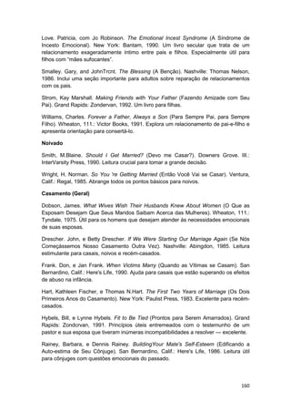 Love. Patricia, com Jo Robinson. The Emotional Incest Syndrome (A Síndrome de
Incesto Emocional). New York: Bantam, 1990. Um livro secular que trata de um
relacionamento exageradamente íntimo entre pais e filhos. Especialmente útil para
filhos com “mães sufocantes”.

Smalley. Gary, and JohnTrcnt. The Blessing (A Benção). Nashville: Thomas Nelson,
1986. Inclui uma seção importante para adultos sobre reparação de relacionamentos
com os pais.

Strom, Kay Marshall. Making Friends with Your Father (Fazendo Amizade com Seu
Pai). Grand Rapids: Zondervan, 1992. Um livro para filhas.

Williams, Charles. Forever a Father, Always a Son (Para Sempre Pai, para Sempre
Filho). Wheaton, 111.: Victor Books, 1991. Explora um relacionamento de pai-e-filho e
apresenta orientação para consertá-lo.

Noivado

Smith, M.Blaine. Should I Get Married? (Devo me Casar?). Downers Grove. III.:
InterVarsity Press, 1990. Leitura crucial para tomar a grande decisão.

Wright, H. Norman. So You 're Getting Married (Então Você Vai se Casar). Ventura,
Calif.: Regal, 1985. Abrange todos os pontos básicos para noivos.

Casamento (Geral)

Dobson, James. What Wives Wish Their Husbands Knew About Women (O Que as
Esposam Desejam Que Seus Maridos Saibam Acerca das Mulheres). Wheaton, 111.:
Tyndale, 1975. Útil para os homens que desejam atender às necessidades emocionais
de suas esposas.

Drescher. John, e Betty Drescher. If We Were Starting Our Marriage Again (Se Nós
Começássemos Nosso Casamento Outra Vez). Nashville: Abingdon, 1985. Leitura
estimulante para casais, noivos e recém-casados.

Frank. Don, e Jan Frank. When Victims Marry (Quando as Vítimas se Casam). San
Bernardino, Calif.: Here's Life, 1990. Ajuda para casais que estão superando os efeitos
de abuso na infância.

Hart, Kathleen Fischer, e Thomas N.Hart. The First Two Years of Marriage (Os Dois
Primeiros Anos do Casamento). New York: Paulist Press, 1983. Excelente para recém-
casados.

Hybels, Bill, e Lynne Hybels. Fit to Be Tied (Prontos para Serem Amarrados). Grand
Rapids: Zondcrvan, 1991. Princípios úteis entremeados com o testemunho de um
pastor e sua esposa que tiveram inúmeras incompatibilidades a resolver — excelente.

Rainey, Barbara, e Dennis Rainey. BuildingYour Mate's Self-Esteem (Edificando a
Auto-estima de Seu Cônjuge). San Bernardino, Calif.: Here's Life, 1986. Leitura útil
para cônjuges com questões emocionais do passado.



                                                                                   160
 