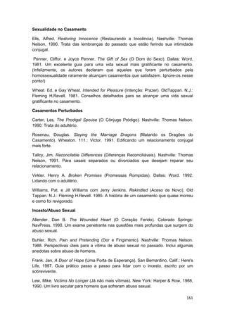Sexualidade no Casamento

Ells, Alfred. Restoring Innocence (Restaurando a Inocência). Nashville: Thomas
Nelson, 1990. Trata das lembranças do passado que estão ferindo sua intimidade
conjugal.

 Penner, Cliffor. e Joyce Penner. The Gift of Sex (O Dom do Sexo). Dallas: Word,
1981. Um excelente guia para uma vida sexual mais gratificante no casamento.
(Infelizmente, os autores declaram que aqueles que foram perturbados pela
homossexualidade raramente alcançam casamentos que satisfazem. Ignore-os nesse
ponto!)

Wheat. Ed, e Gay Wheat. Intended for Pleasure (Intenção: Prazer). OldTappan. N.J.:
Fleming H.Revell. 1981. Conselhos detalhados para se alcançar uma vida sexual
gratificante no casamento.

Casamentos Perturbados

Carter, Les. The Prodigal Spouse (O Cônjuge Pródigo). Nashville: Thomas Nelson.
1990. Trata do adultério.

Rosenau, Douglas. Slaying the Marriage Dragons (Matando os Dragões do
Casamento). Wheaton. 111.: Victor. 1991. Edificando um relacionamento conjugal
mais forte.

Tallcy, Jim. Reconcilable Differences (Diferenças Reconciliáveis). Nashville: Thomas
Nelson, 1991. Para casais separados ou divorciados que desejam reparar seu
relacionamento.

Virkler. Henry A. Broken Promises (Promessas Rompidas). Dallas: Word. 1992.
Lidando com o adultério.

Williams, Pat. e Jill Williams com Jerry Jenkins. Rekindled (Aceso de Novo). Old
Tappan. N.J.: Fleming H.Revell. 1985. A história de um casamento que quase morreu
e como foi revigorado.

Incesto/Abuso Sexual

Allender. Dan B. The Wounded Heart (O Coração Ferido). Colorado Springs:
NavPress. 1990. Um exame penetrante nas questões mais profundas que surgem do
abuso sexual.

Buhler. Rich. Pain and Pretending (Dor e Fingimento). Nashville: Thomas Nelson.
1988. Perspectivas úteis para a vítima de abuso sexual no passado. Inclui algumas
anedotas sobre abuso de homens.

Frank. Jan, A Door of Hope (Uma Porta de Esperança). San Bernardino, Calif.: Here's
Life, 1987. Guia prático passo a passo para lidar com o incesto, escrito por um
sobrevivente.

Lew, Mike. Victims No Longer (Já não mais vítimas). New York: Harper & Row, 1988,
1990. Um livro secular para homens que sofreram abuso sexual.

                                                                                161
 