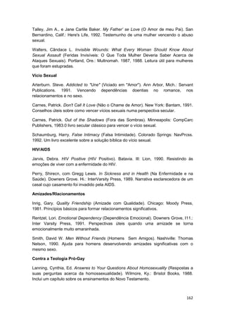 Talley, Jim A., e Jane Carlile Baker. My Father’ se Love (O Amor de meu Pai). San
Bernardino, Calif.: Here's Life, 1992. Testemunho de uma mulher vencendo o abuso
sexual.

Walters, Cândace L. Invisible Wounds: What Every Woman Should Know About
Sexual Assault (Feridas Invisíveis: O Que Toda Mulher Deveria Saber Acerca de
Ataques Sexuais). Portland, Ore.: Multnomah. 1987, 1988. Leitura útil para mulheres
que foram estupradas.

Vício Sexual

Arterburn. Steve. Addicted to "Une" (Viciado em "Amor"). Ann Arbor, Mich.: Servant
Publications. 1991. Vencendo dependências doentias no romance, nos
relacionamentos e no sexo.

Carnes, Patrick. Don't Call It Love (Não o Chame de Amor). New York: Bantam, 1991.
Conselhos úteis sobre como vencer vícios sexuais numa perspectiva secular.

Carnes, Patrick. Out of the Shadows (Fora das Sombras). Minneapolis: CompCarc
Publishers, 1983.0 livro secular clássico para vencer o vício sexual.

Schaumburg, Harry. False Intimacy (Falsa Intimidade). Colorado Springs: NavPrcss.
1992. Um livro excelente sobre a solução bíblica do vício sexual.

HIV/AIDS

Jarvis, Debra. HIV Positive (HIV Positivo). Batavia. Ill: Lion, 1990. Resistindo às
emoções de viver com a enfermidade do HIV.

Perry, Shirecn, com Gregg Lewis. In Sickness and in Health (Na Enfermidade e na
Saúde). Downers Grove. Hi.: InterVarsity Press, 1989. Narrativa esclarecedora de um
casal cujo casamento foi invadido pela AIDS.

Amizades/Rlacionamentos

Inrig, Gary. Quality Friendship (Amizade com Qualidade). Chicago: Moody Press,
1981. Princípios básicos para formar relacionamentos significativos.

Rentzel, Lori. Emotional Dependency (Dependência Emocional). Downers Grove, I11.:
Inter Varsity Press, 1991. Perspectivas úteis quando uma amizade se torna
emocionalmente muito emaranhada.

Smith, David W. Men Without Friends (Homens Sem Amigos). Nashiville: Thomas
Nelson, 1990. Ajuda para homens desenvolvendo amizades significativas com o
mesmo sexo.

Contra a Teologia Pró-Gay

Lanning, Cynthia, Ed. Answres to Your Questions About Homosexuality (Respostas a
suas perguntas acerca da homossexualidade). Wilmore, Ky.: Bristol Books, 1988.
Inclui um capítulo sobre os ensinamentos do Novo Testamento.



                                                                               162
 