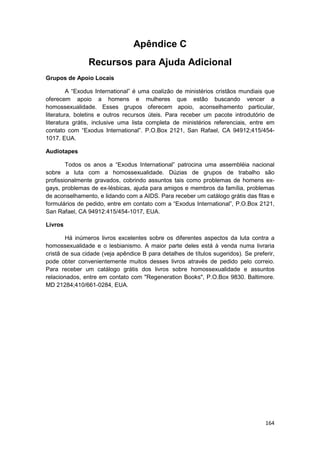 Apêndice C
                Recursos para Ajuda Adicional
Grupos de Apoio Locais

         A “Exodus International” é uma coalizão de ministérios cristãos mundiais que
oferecem apoio a homens e mulheres que estão buscando vencer a
homossexualidade. Esses grupos oferecem apoio, aconselhamento particular,
literatura, boletins e outros recursos úteis. Para receber um pacote introdutório de
literatura grátis, inclusive uma lista completa de ministérios referenciais, entre em
contato com “Exodus International”. P.O.Box 2121, San Rafael, CA 94912;415/454-
1017. EUA.

Audiotapes

        Todos os anos a “Exodus International” patrocina uma assembléia nacional
sobre a luta com a homossexualidade. Dúzias de grupos de trabalho são
profissionalmente gravados, cobrindo assuntos tais como problemas de homens ex-
gays, problemas de ex-lésbicas, ajuda para amigos e membros da família, problemas
de aconselhamento, e lidando com a AIDS. Para receber um catálogo grátis das fitas e
formulários de pedido, entre em contato com a “Exodus International”, P.O.Box 2121,
San Rafael, CA 94912:415/454-1017, EUA.

Livros

        Há inúmeros livros excelentes sobre os diferentes aspectos da luta contra a
homossexualidade e o lesbianismo. A maior parte deles está à venda numa livraria
cristã de sua cidade (veja apêndice B para detalhes de títulos sugeridos). Se preferir,
pode obter convenientemente muitos desses livros através de pedido pelo correio.
Para receber um catálogo grátis dos livros sobre homossexualidade e assuntos
relacionados, entre em contato com "Regeneration Books", P.O.Box 9830. Baltimore.
MD 21284;410/661-0284, EUA.




                                                                                   164
 