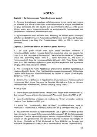 NOTAS
Capítulo 1: Os Homossexuais Podem Realmente Mudar?

1 - Por amor à simplicidade os autores preferiram usar os termos normal para homens
ou mulheres que nunca lutaram com a homossexualidade e antigos homossexuais
(ex-gays, ex-lésbicas, etc) para aqueles que experimentaram esta luta, ainda que os
últimos sejam agora predominantemente ou exclusivamente heterossexuais nos
pensamentos, sentimentos, identidade e/ou atos.

2 - Algum material foi tirado de Starla Allen. “Releasing the Woman Within” (Liberando
a Mulher que Está Dentro), em Pursuing Sexual Wholeness Guide (Guia da Busca da
Inteireza Sexual), (Lake Mary, Fla.: Creation House, 1988), pp. 172-74. Usado com
permissão.

Capítulo 2: Evidências Bíblicas e Científicas para a Mudança

1 - Se você quiser estudar mais sobre essas passagens referentes à
homossexualidade, existem recursos disponíveis excelentes sobre este assunto, tais
como John Stott, Homosexual Partnerships? (Sociedades Homossexuais?) (Downers
Grove, I11.: InlerVarsity Press. 1985) e J. Isamu Yamamoto, ed. The Crisis of
Homosexuality (A Crise da Homossexualidade) (Wheaton, I11.: Victor Books, 1990).
caps. 9-10. Veja também o apêndice A para respostas específicas aos argumentos
pró-gay sobre essas passagens bíblicas.

2 - The Teaching of the Twelve Apostles (Os Ensinamentos dos Doze Apóstolos) 2.2,
citado por David D. Bundy, What You Should Know About Homosexuality (O Que Voce
Deveria Saber Acerca da Homossexualidade), ed. Charles W. Keysor (Grand Rapids:
Zondervan, 1979), p 120.

3 - Simon LeVay, “A Difference in Hypothalamic Structure Between Heterosexual and
Homosexual Men” (Uma Diferença na Estrutura Hipotalâmica Entre os Homens
heterossexuais e homossexuais), Science 253 (Aug. 1991): 1034-37.

4 - Ibid, p 1036.

5 - Sharon Begley com David Gelman. “What Causes People to Be Homosexual?” (O
Que Leva as Pessoas a Serem Homossexuais?) Newsweek, 9/setembro/1991, p 52.

6 - Anne Fausto-Sterling, professora de medicina na “Brown University”, conforme
citado na Time, 9/setembro/1991, p 61.

7 - Kathy Tait, “Homosexuality: Born or Bred?” (Homossexualidade: Inata ou
Provocada?) The Province (A Província) (Vancouver, B.C.). 23/março/1992, pág. C7.

8 - Houve um outro resultado curioso neste estudo. Dos 27 gêmeos idênticos que não
foram concordes (i.e. pares de homossexuais-heterossexuais), 21 dos heterossexuais
alcançaram 0 pontos na escala Kinsey (o membro homossexual era 6). Poderíamos
esperar um fator genético mais forte para dar muito mais resultados na avaliação 3-4
de Kinsey. (Obrigado ao Dr.Neil Whitehead, da Nova Zelândia, por fornecer esta
importante perspectiva na correspondência pessoal com os autores. 20/janeiro/1993).

                                                                                  165
 